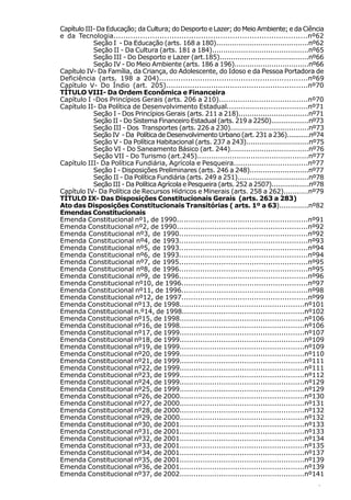 Capítulo III- Da Educação; da Cultura; do Desporto e Lazer; do Meio Ambiente; e da Ciência
e da Tecnologia................................................................................nº62
            Seção I - Da Educação (arts. 168 a 180)..........................................nº62
            Seção II - Da Cultura (arts. 181 a 184)...........................................nº65
            Seção III - Do Desporto e Lazer (art.185)........................................nº66
            Seção IV - Do Meio Ambiente (arts. 186 a 196)..................................nº66
Capítulo IV- Da Família, da Criança, do Adolescente, do Idoso e da Pessoa Portadora de
Deficiência (arts. 198 a 204)..............................................................nº69
Capítulo V- Do Índio (art. 205)............................................................nº70
TÍTULO VIII- Da Ordem Econômica e Financeira
Capítulo I -Dos Princípios Gerais (arts. 206 a 210)......................................nº70
Capítulo II- Da Política de Desenvolvimento Estadual...................................nº71
            Seção I - Dos Princípios Gerais (arts. 211 a 218)................................nº71
            Seção II - Do Sistema Financeiro Estadual (arts. 219 a 2250)..................nº73
            Seção III - Dos Transportes (arts. 226 a 230)....................................nº73
            Seção IV - Da Política de Desenvolvimento Urbano (art. 231 a 236)...........nº74
            Seção V - Da Política Habitacional (arts. 237 a 243).............................nº75
            Seção VI - Do Saneamento Básico (art. 244)...................................nº76
            Seção VII - Do Turismo (art.245)................................................nº77
Capítulo III- Da Política Fundiária, Agrícola e Pesqueira................................nº77
            Seção I - Disposições Preliminares (arts. 246 a 248)...........................nº77
            Seção II - Da Política Fundiária (arts. 249 a 251).................................nº78
            Seção III - Da Política Agrícola e Pesqueira (arts. 252 a 2507)..................nº78
Capítulo IV- Da Política de Recursos Hídricos e Minerais (arts. 258 a 262)...........nº79
TÍTULO IX- Das Disposições Constitucionais Gerais (arts. 263 a 283)
Ato das Disposições Constitucionais Transitórias ( arts. 1º a 63).............nº82
Emendas Constitucionais
Emenda Constitucional nº1, de 1990........................................................nº91
Emenda Constitucional nº2, de 1990........................................................nº92
Emenda Constitucional nº3, de 1990.......................................................nº92
Emenda Constitucional nº4, de 1993.......................................................nº93
Emenda Constitucional nº5, de 1993.......................................................nº94
Emenda Constitucional nº6, de 1993.......................................................nº94
Emenda Constitucional nº7, de 1995.......................................................nº95
Emenda Constitucional nº8, de 1996.......................................................nº95
Emenda Constitucional nº9, de 1996.......................................................nº96
Emenda Constitucional nº10, de 1996......................................................nº97
Emenda Constitucional nº11, de 1996......................................................nº98
Emenda Constitucional nº12, de 1997......................................................nº99
Emenda Constitucional nº13, de 1998......................................................nº101
Emenda Constitucional n.º14, de 1998.....................................................nº102
Emenda Constitucional nº15, de 1998......................................................nº106
Emenda Constitucional nº16, de 1998......................................................nº106
Emenda Constitucional nº17, de 1999......................................................nº107
Emenda Constitucional nº18, de 1999......................................................nº109
Emenda Constitucional nº19, de 1999......................................................nº109
Emenda Constitucional nº20, de 1999......................................................nº110
Emenda Constitucional nº21, de 1999......................................................nº111
Emenda Constitucional nº22, de 1999......................................................nº111
Emenda Constitucional nº23, de 1999......................................................nº112
Emenda Constitucional nº24, de 1999......................................................nº129
Emenda Constitucional nº25, de 1999......................................................nº129
Emenda Constitucional nº26, de 2000......................................................nº130
Emenda Constitucional nº27, de 2000......................................................nº131
Emenda Constitucional nº28, de 2000......................................................nº132
Emenda Constitucional nº29, de 2000......................................................nº132
Emenda Constitucional nº30, de 2001......................................................nº133
Emenda Constitucional nº31, de 2001......................................................nº133
Emenda Constitucional nº32, de 2001......................................................nº134
Emenda Constitucional nº33, de 2001......................................................nº135
Emenda Constitucional nº34, de 2001......................................................nº137
Emenda Constitucional nº35, de 2001......................................................nº139
Emenda Constitucional nº36, de 2001......................................................nº139
Emenda Constitucional nº37, de 2002......................................................nº141
                                                                                                7
 