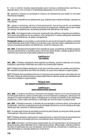 I - criar e manter escolas especializadas para crianças e adolescentes carentes ou
abandonados, com currículo e metodologia adequados, na forma da lei;

II - garantir o amparo e a proteção à criança e ao adolescente que estão no mercado
informal de trabalho;

III - garantir assistência ao adolescente que, estando sob a tutela do Estado, ingresse na
maioridade;

IV - apoiar e incentivar, técnica e financeiramente, nos termos da lei, as entidades
beneficentes e de assistência social executoras de programas voltados para o bem-estar
da criança, do adolescente, da pessoa portadora de deficiência e do idoso.

Art. 203. A lei disporá sobre norma de construção dos edifícios e logradouros públicos,
bem como dos edifícios de uso público, a fim de garantir o acesso adequado da pessoa
portadora de deficiência, do idoso e da gestante.

Parágrafo único. A concessão e a permissão de serviço de transporte coletivo somente
serão deferidas pelo Poder Público a empresas cujos veículos sejam adaptados ao livre
acesso da pessoa portadora de deficiência, conforme dispuser a lei.

Art. 204. O planejamento familiar é livre decisão do casal, competindo ao Estado propiciar
recursos educacionais e científicos para o exercício desse direito, vedada qualquer forma
coercitiva por parte de instituições públicas ou privadas.

                                      CAPÍTULO V
                                       DO ÍNDIO

Art. 205. O Estado respeitará e fará respeitar os direitos, os bens materiais, as crenças,
tradições e garantias conferidas aos índios na Constituição Federal.

§ 1° A Defensoria Pública designará um de seus membros para, em caráter permanente,
dar assistência judiciária aos índios do Estado, às suas comunidades e organizações.

§ 2° O Estado dará assistência técnica e incentivos que proporcionem aos índios de seu
território meios de sobrevivência e preservação física e cultural, desde que solicitados por
suas comunidades e organizações.

                                 TÍTULO VIII
                      DA ORDEM ECONÔMICA E FINANCEIRA

                                    CAPÍTULO I
                              DOS PRINCÍPIOS GERAIS

Art. 206. A ordem econômica e financeira do Estado inspirar-se-á nos princípios da
Constituição Federal, nesta Constituição e em leis federais e estaduais, tendo por fim
assegurar a todos existência digna, prestigiando o primado do trabalho e das atividades
produtivas, o bem-estar econômico, a elevação do nível de vida e a justiça social.

Art. 207. O Estado exercerá, no âmbito de sua atuação e na forma da lei, as funções de
fiscalização, incentivo e planejamento da atividade econômica, livre à iniciativa privada,
desde que não contrarie o interesse público.

§ 1° A exploração direta de atividade econômica pelo Estado só será permitida quando
motivada por relevante interesse coletivo.

§ 2° O Estado apoiará e estimulará o cooperativismo e outras formas de associativismo
propiciando-lhes orientação técnica e concedendo-lhes incentivos financeiros.

Art. 208. O Estado e os Municípios dispensarão às microempresas e às empresas de
pequeno porte, assim definidas em lei, tratamento jurídico diferenciado, visando incentivá-
las pela simplificação de suas obrigações administrativas, tributárias e creditícias, ou
pela eliminação ou redução destas por meio de lei.

70
 