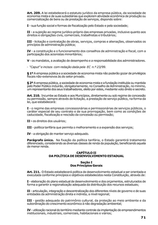 Art. 209. A lei estabelecerá o estatuto jurídico da empresa pública, da sociedade de
economia mista e de suas subsidiárias que explorem atividade econômica de produção ou
comercialização de bens ou de prestação de serviços, dispondo sobre:

I - sua função social e formas de fiscalização pelo Estado e pela sociedade;

II - a sujeição ao regime jurídico próprio das empresas privadas, inclusive quanto aos
direitos e obrigações civis, comerciais, trabalhistas e tributários;

III - licitação e contratação de obras, serviços, compras e alienações, observados os
princípios de administração pública;

IV - a constituição e o funcionamento dos conselhos de administração e fiscal, com a
participação dos acionistas minoritários;

V - os mandatos, a avaliação de desempenho e a responsabilidade dos administradores.

· “Caput” e incisos com redação dada pela EC n.º 23/99.

§ 1º A empresa pública e a sociedade de economia mista não poderão gozar de privilégios
fiscais não-extensivos às do setor privado.

§ 2º A empresa pública, a sociedade de economia mista e a fundação instituída ou mantida
pelo Poder Público incluirão, obrigatoriamente, no Conselho de Administração, no mínimo,
um representante dos seus trabalhadores, eleito por estes, mediante voto direto e secreto.

Art. 210. Incumbe ao Estado e aos Municípios, diretamente ou sob regime de concessão
ou permissão, sempre através de licitação, a prestação de serviço público, na forma da
lei, que estabelecerá:

I - o regime das empresas concessionárias e permissionárias de serviços públicos, o
caráter especial de seu contrato e de sua prorrogação, bem como as condições de
caducidade, fiscalização e rescisão da concessão ou permissão;

II - os direitos dos usuários;

III - política tarifária que permita o melhoramento e a expansão dos serviços;

IV - a obrigação de manter serviço adequado.

Parágrafo único. Na fixação da política tarifária, o Estado garantirá tratamento
diferenciado, considerando as diversas classes de renda da população, beneficiando aquela
de menor renda.

                                CAPÍTULO II
                DA POLÍTICA DE DESENVOLVIMENTO ESTADUAL

                                       Seção I
                                 Dos Princípios Gerais

Art. 211. O Estado estabelecerá política de desenvolvimento estadual a ser orientada e
executada conforme princípios e objetivos estabelecidos nesta Constituição, através de:

I - elaboração do plano estadual de desenvolvimento e dos orçamentos, estruturados de
forma a garantir a regionalização adequada da distribuição dos recursos estaduais;

II - articulação, integração e descentralização dos diferentes níveis de governo e de suas
entidades da administração direta e indireta, a nível regional;

III - gestão adequada do patrimônio cultural, da proteção ao meio ambiente e da
subordinação do crescimento econômico à não degradação ambiental;

IV - utilização racional do território mediante controle da implantação de empreendimentos
institucionais, industriais, comerciais, habitacionais e viários;
                                                                                      71
 