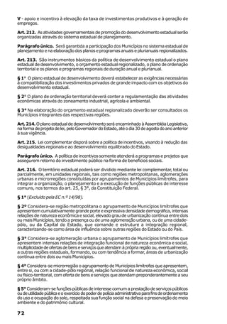 V - apoio e incentivo à elevação da taxa de investimentos produtivos e à geração de
empregos.

Art. 212. As atividades governamentais de promoção do desenvolvimento estadual serão
organizadas através do sistema estadual de planejamento.

Parágrafo único. Será garantida a participação dos Municípios no sistema estadual de
planejamento e na elaboração dos planos e programas anuais e plurianuais regionalizados.

Art. 213. São instrumentos básicos da política de desenvolvimento estadual o plano
estadual de desenvolvimento, o orçamento estadual regionalizado, o plano de ordenação
territorial e os planos e programas regionais de duração anual e plurianual.

§ 1° O plano estadual de desenvolvimento deverá estabelecer as exigências necessárias
à compatibilização dos investimentos privados de grande impacto com os objetivos do
desenvolvimento estadual.

§ 2° O plano de ordenação territorial deverá conter a regulamentação das atividades
econômicas através do zoneamento industrial, agrícola e ambiental.

§ 3° Na elaboração do orçamento estadual regionalizado deverão ser consultados os
Municípios integrantes das respectivas regiões.

Art. 214. O plano estadual de desenvolvimento será encaminhado à Assembléia Legislativa,
na forma de projeto de lei, pelo Governador do Estado, até o dia 30 de agosto do ano anterior
à sua vigência.

Art. 215. Lei complementar disporá sobre a política de incentivos, visando à redução das
desigualdades regionais e ao desenvolvimento equilibrado do Estado.

Parágrafo único. A política de incentivos somente atenderá a programas e projetos que
assegurem retorno do investimento público na forma de benefícios sociais.

Art. 216. O território estadual poderá ser dividido mediante lei complementar, total ou
parcialmente, em unidades regionais, tais como regiões metropolitanas, aglomerações
urbanas e microrregiões constituídas por agrupamentos de Municípios limítrofes, para
integrar a organização, o planejamento e a execução de funções públicas de interesse
comuns, nos termos do art. 25, § 3°, da Constituição Federal.

§ 1° (Excluído pela EC n.º 14/98).

§ 2º Considera-se região metropolitana o agrupamento de Municípios limítrofes que
apresentem cumulativamente grande porte e expressiva densidade demográfica, intensas
relações de natureza econômica e social, elevado grau de urbanização contínua entre dois
ou mais Municípios, tendo a presença ou de uma aglomeração urbana, ou de uma cidade-
pólo, ou da Capital do Estado, que comande e estruture a integração regional,
caracterizando-se como área de influência sobre outras regiões do Estado ou do País.

§ 3° Considera-se aglomeração urbana o agrupamento de Municípios limítrofes que
apresentem intensas relações de integração funcional de natureza econômica e social,
multiplicidade de ofertas de bens e serviços que atendam à própria região ou, eventualmente,
a outras regiões estaduais, formando, ou com tendência a formar, áreas de urbanização
contínua entre dois ou mais Municípios.

§ 4° Considera-se microrregião o agrupamento de Municípios limítrofes que apresentem,
entre si, ou com a cidade-pólo regional, relação funcional de natureza econômica, social
ou físico-territorial, com oferta de bens e serviços que atendam preponderantemente a seu
próprio âmbito.

§ 5° Consideram-se funções públicas de interesse comum a prestação de serviços públicos
ou de utilidade pública e o exercício do poder de polícia administrativa para fins de ordenamento
do uso e ocupação do solo, respeitada sua função social na defesa e preservação do meio
ambiente e do patrimônio cultural.

72
 