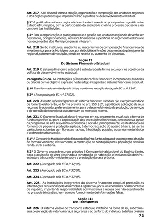 Art. 217. A lei disporá sobre a criação, organização e composição das unidades regionais
e dos órgãos públicos que implementarão a política de desenvolvimento estadual.

§ 1° A gestão das unidades regionais deverá estar baseada no princípio da co-gestão entre
Estado e Municípios, com a participação da sociedade civil no processo decisório e no
controle das instituições.

§ 2° Para a organização, o planejamento e a gestão das unidades regionais deverão ser
destinados, obrigatoriamente, recursos financeiros específicos no orçamento estadual e
nos orçamentos dos Municípios que as integram.

Art. 218. Serão instituídos, mediante lei, mecanismos de compensação financeira ou de
investimentos para os Municípios que, por atribuições e funções decorrentes do planejamento
regional, sofrerem diminuição, perda de receita ou aumento de despesas.

                                    Seção II
                          Do Sistema Financeiro Estadual

Art. 219. O sistema financeiro estadual é estruturado de forma a cumprir os objetivos da
política de desenvolvimento estadual.

Parágrafo único. As instituições públicas de caráter financeiro incorporadas, fundidas
ou criadas com o objetivo expresso neste artigo integrarão o sistema financeiro estadual.

§ 1º Transformado em Parágrafo único, conforme redação dada pela EC n.º 37/02.

§ 2º (Revogado pela EC n.º 37/02).

Art. 220. As instituições integrantes do sistema financeiro estadual que exerçam atividade
de fomento elaborarão, na forma prevista no art. 150, § 2°, a política de aplicação de seus
recursos direcionada, preferencialmente, para o desenvolvimento da produção, de serviços
e de geração de tecnologia que atendam ao mercado interno.

Art. 221. O Governo Estadual alocará recursos em seu orçamento anual, sob a forma de
fundo específico ou para a capitalização das instituições financeiras, destinados a apoiar
os programas de alta relevância econômica e social e, principalmente, os destinados ao
fomento da pequena produção agrícola, à democratização do acesso à terra, às terras
particulares cobertas com florestas nativas, à habitação popular, ao saneamento básico
e a obras de urbanização.

§ 1° A Companhia Habitacional do Estado do Espírito Santo adequará seu programa de ação
de forma a viabilizar, efetivamente, a construção de habitação para a população de baixa
renda, rural e urbana.

§ 2° O Governo alocará recursos próprios à Companhia Habitacional do Espírito Santo,
para a aquisição de área destinada à construção de habitação e implantação de infra-
estrutura básica não-incidente sobre a prestação da casa própria.

Art. 222. (Revogado pela EC n.º 37/02).

Art. 223. (Revogado pela EC n.º 37/02).

Art. 224. (Revogado pela EC n.º 37/02).
.
Art. 225. As instituições integrantes do sistema financeiro estadual prestarão as
informações requeridas pela Assembléia Legislativa, por suas comissões permanentes e
de inquérito, importando responsabilidade administrativa a recusa ou o não-atendimento
no prazo de trinta dias, bem como o fornecimento de informações falsas.

                                      Seção III
                                   Dos Transportes

Art. 226. O sistema viário e de transporte estadual, instituído na forma da lei, subordina-
se à preservação da vida humana, à segurança e ao conforto do indivíduo, à defesa do meio
                                                                                       73
 