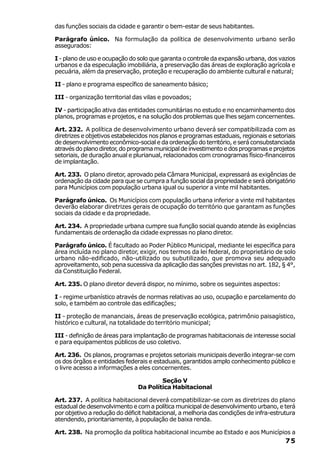 das funções sociais da cidade e garantir o bem-estar de seus habitantes.

Parágrafo único. Na formulação da política de desenvolvimento urbano serão
assegurados:

I - plano de uso e ocupação do solo que garanta o controle da expansão urbana, dos vazios
urbanos e da especulação imobiliária, a preservação das áreas de exploração agrícola e
pecuária, além da preservação, proteção e recuperação do ambiente cultural e natural;

II - plano e programa específico de saneamento básico;

III - organização territorial das vilas e povoados;

IV - participação ativa das entidades comunitárias no estudo e no encaminhamento dos
planos, programas e projetos, e na solução dos problemas que lhes sejam concernentes.

Art. 232. A política de desenvolvimento urbano deverá ser compatibilizada com as
diretrizes e objetivos estabelecidos nos planos e programas estaduais, regionais e setoriais
de desenvolvimento econômico-social e da ordenação do território, e será consubstanciada
através do plano diretor, do programa municipal de investimento e dos programas e projetos
setoriais, de duração anual e plurianual, relacionados com cronogramas físico-financeiros
de implantação.

Art. 233. O plano diretor, aprovado pela Câmara Municipal, expressará as exigências de
ordenação da cidade para que se cumpra a função social da propriedade e será obrigatório
para Municípios com população urbana igual ou superior a vinte mil habitantes.

Parágrafo único. Os Municípios com população urbana inferior a vinte mil habitantes
deverão elaborar diretrizes gerais de ocupação do território que garantam as funções
sociais da cidade e da propriedade.

Art. 234. A propriedade urbana cumpre sua função social quando atende às exigências
fundamentais de ordenação da cidade expressas no plano diretor.

Parágrafo único. É facultado ao Poder Público Municipal, mediante lei específica para
área incluída no plano diretor, exigir, nos termos da lei federal, do proprietário de solo
urbano não-edificado, não-utilizado ou subutilizado, que promova seu adequado
aproveitamento, sob pena sucessiva da aplicação das sanções previstas no art. 182, § 4°,
da Constituição Federal.

Art. 235. O plano diretor deverá dispor, no mínimo, sobre os seguintes aspectos:

I - regime urbanístico através de normas relativas ao uso, ocupação e parcelamento do
solo, e também ao controle das edificações;

II - proteção de mananciais, áreas de preservação ecológica, patrimônio paisagístico,
histórico e cultural, na totalidade do território municipal;

III - definição de áreas para implantação de programas habitacionais de interesse social
e para equipamentos públicos de uso coletivo.

Art. 236. Os planos, programas e projetos setoriais municipais deverão integrar-se com
os dos órgãos e entidades federais e estaduais, garantidos amplo conhecimento público e
o livre acesso a informações a eles concernentes.

                                       Seção V
                               Da Política Habitacional

Art. 237. A política habitacional deverá compatibilizar-se com as diretrizes do plano
estadual de desenvolvimento e com a política municipal de desenvolvimento urbano, e terá
por objetivo a redução do déficit habitacional, a melhoria das condições de infra-estrutura
atendendo, prioritariamente, à população de baixa renda.

Art. 238. Na promoção da política habitacional incumbe ao Estado e aos Municípios a
                                                                                        75
 