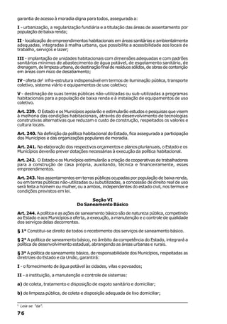 garantia de acesso à moradia digna para todos, assegurada a:

I - urbanização, a regularização fundiária e a titulação das áreas de assentamento por
população de baixa renda;

II - localização de empreendimentos habitacionais em áreas sanitárias e ambientalmente
adequadas, integradas à malha urbana, que possibilite a acessibilidade aos locais de
trabalho, serviços e lazer;

III - implantação de unidades habitacionais com dimensões adequadas e com padrões
sanitários mínimos de abastecimento de água potável, de esgotamento sanitário, de
drenagem, de limpeza urbana, de destinação final de resíduos sólidos, de obras de contenção
em áreas com risco de desabamento;

IV - oferta de5 infra-estrutura indispensável em termos de iluminação pública, transporte
coletivo, sistema viário e equipamentos de uso coletivo;

V - destinação de suas terras públicas não-utilizadas ou sub-utilizadas a programas
habitacionais para a população de baixa renda e à instalação de equipamentos de uso
coletivo.

Art. 239. O Estado e os Municípios apoiarão e estimularão estudos e pesquisas que visem
à melhoria das condições habitacionais, através do desenvolvimento de tecnologias
construtivas alternativas que reduzam o custo de construção, respeitados os valores e
cultura locais.

Art. 240. Na definição da política habitacional do Estado, fica assegurada a participação
dos Municípios e das organizações populares de moradia.

Art. 241. Na elaboração dos respectivos orçamentos e planos plurianuais, o Estado e os
Municípios deverão prever dotações necessárias à execução da política habitacional.

Art. 242. O Estado e os Municípios estimularão a criação de cooperativas de trabalhadores
para a construção de casa própria, auxiliando, técnica e financeiramente, esses
empreendimentos.

Art. 243. Nos assentamentos em terras públicas ocupadas por população de baixa renda,
ou em terras públicas não-utilizadas ou subutilizadas, a concessão de direito real de uso
será feita a homem ou mulher, ou a ambos, independentes do estado civil, nos termos e
condições previstos em lei.

                                     Seção VI
                               Do Saneamento Básico

Art. 244. A política e as ações de saneamento básico são de natureza pública, competindo
ao Estado e aos Municípios a oferta, a execução, a manutenção e o controle de qualidade
dos serviços delas decorrentes.

§ 1° Constitui-se direito de todos o recebimento dos serviços de saneamento básico.

§ 2° A política de saneamento básico, no âmbito da competência do Estado, integrará a
política de desenvolvimento estadual, abrangendo as áreas urbanas e rurais.

§ 3° A política de saneamento básico, de responsabilidade dos Municípios, respeitadas as
diretrizes do Estado e da União, garantirá:

I - o fornecimento de água potável às cidades, vilas e povoados;

II - a instituição, a manutenção e controle de sistemas:

a) de coleta, tratamento e disposição de esgoto sanitário e domiciliar;

b) de limpeza pública, de coleta e disposição adequada de lixo domiciliar;

5
    Leia-se “da”.

76
 