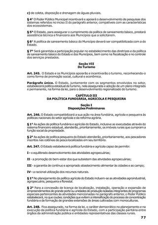 c) de coleta, disposição e drenagem de águas pluviais.

§ 4° O Poder Público Municipal incentivará e apoiará o desenvolvimento de pesquisas dos
sistemas referidos no inciso II do parágrafo anterior, compatíveis com as características
dos ecossistemas.

§ 5° O Estado, para assegurar o cumprimento da política de saneamento básico, prestará
assistência técnica e financeira aos Municípios que a solicitarem.

§ 6° A política de saneamento básico do Município deverá ser compatibilizada com a do
Estado.

§ 7° Será garantida a participação popular no estabelecimento das diretrizes e da política
de saneamento básico do Estado e dos Municípios, bem como na fiscalização e no controle
dos serviços prestados.

                                       Seção VII
                                       Do Turismo

Art. 245. O Estado e os Municípios apoiarão e incentivarão o turismo, reconhecendo-o
como forma de promoção social, cultural e econômica.

Parágrafo único. O Estado, juntamente com os segmentos envolvidos no setor,
estabelecerá política estadual de turismo, nela assegurada e adoção de um plano integrado
e permanente, na forma da lei, para o desenvolvimento regionalizado do turismo.

                               CAPÍTULO III
               DA POLÍTICA FUNDIÁRIA, AGRICOLA E PESQUEIRA

                                        Seção I
                                Disposições Preliminares

Art. 246. O Estado compatibilizará a sua ação na área fundiária, agrícola e pesqueira às
políticas nacionais do setor agrícola e da reforma agrária.

§ 1° As ações de política fundiária e agrícola do Estado, inclusive as executadas através do
sistema financeiro estadual, atenderão, prioritariamente, os imóveis rurais que cumpram a
função social da propriedade.

§ 2° As ações de política pesqueira do Estado atenderão, prioritariamente, aos pescadores
inscritos nas colônias de pesca localizadas em seu território.

Art. 247. O Estado estabelecerá política fundiária e agrícola capaz de permitir:

I - o equilibrado desenvolvimento das atividades agropecuárias;

II - a promoção do bem-estar dos que subsistem das atividades agropecuárias;

III - a garantia de contínuo e apropriado abastecimento alimentar às cidades e ao campo;

IV - a racional utilização dos recursos naturais.

§ 1° No planejamento da política agrícola do Estado incluem-se as atividades agroindustrial,
agropecuária, pesqueira e florestal.

§ 2° Para a concessão de licença de localização, instalação, operação e expansão de
empreendimentos de grande porte ou unidades de produção isoladas integrantes de programas
especiais pertencentes às atividades mencionadas no parágrafo anterior, o Poder Público
estabelecerá, no que couber condições que evitem a intensificação do processo de concentração
                          ,
fundiária e de formação de grandes extensões de áreas cultivadas com monoculturas.

Art. 248. Fica assegurado, na forma da lei, o caráter democrático no planejamento e na
execução da política fundiária e agrícola do Estado, com a participação paritária entre
órgãos da administração pública e entidades representativas das classes rurais.
                                                                                         77
 
