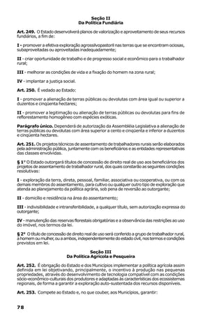 Seção II
                                   Da Política Fundiária

Art. 249. O Estado desenvolverá planos de valorização e aproveitamento de seus recursos
fundiários, a fim de:

I - promover a efetiva exploração agrossilvopastoril nas terras que se encontram ociosas,
subaproveitadas ou aproveitadas inadequadamente;

II - criar oportunidade de trabalho e de progresso social e econômico para o trabalhador
rural;

III - melhorar as condições de vida e a fixação do homem na zona rural;

IV - implantar a justiça social.

Art. 250. É vedado ao Estado:

I - promover a alienação de terras públicas ou devolutas com área igual ou superior a
duzentos e cinqüenta hectares;

II - promover a legitimação ou alienação de terras públicas ou devolutas para fins de
reflorestamento homogêneo com espécies exóticas.

Parágrafo único. Dependerá de autorização da Assembléia Legislativa a alienação de
terras públicas ou devolutas com área superior a cento e cinqüenta e inferior a duzentos
e cinqüenta hectares.

Art. 251. Os projetos técnicos de assentamento de trabalhadores rurais serão elaborados
pela administração pública, juntamente com os beneficiários e as entidades representativas
das classes envolvidas.

§ 1° O Estado outorgará títulos de concessão de direito real de uso aos beneficiários dos
projetos de assentamento de trabalhador rural, dos quais constarão as seguintes condições
resolutivas:

I - exploração da terra, direta, pessoal, familiar, associativa ou cooperativa, ou com os
demais membros do assentamento, para cultivo ou qualquer outro tipo de exploração que
atenda ao planejamento da política agrária, sob pena de reversão ao outorgante;

II - domicílio e residência na área do assentamento;

III - indivisibilidade e intransferibilidade, a qualquer título, sem autorização expressa do
outorgante;

IV - manutenção das reservas florestais obrigatórias e a observância das restrições ao uso
do imóvel, nos termos da lei.

§ 2° O título de concessão de direito real de uso será conferido a grupo de trabalhador rural,
a homem ou mulher, ou a ambos, independentemente do estado civil, nos termos e condições
previstos em lei.

                                      Seção III
                           Da Política Agrícola e Pesqueira

Art. 252. É obrigação do Estado e dos Municípios implementar a política agrícola assim
definida em lei objetivando, principalmente, o incentivo à produção nas pequenas
propriedades, através do desenvolvimento de tecnologia compatível com as condições
sócio-econômico-culturais dos produtores e adaptadas às características dos ecossistemas
regionais, de forma a garantir a exploração auto-sustentada dos recursos disponíveis.

Art. 253. Compete ao Estado e, no que couber, aos Municípios, garantir:


78
 