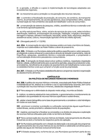 I - a geração, a difusão e o apoio à implementação de tecnologias adaptadas aos
ecossistemas regionais;

II - os mecanismos para a proteção e a recuperação dos recursos naturais;

III - o controle e a fiscalização da produção, do consumo, do comércio, do transporte
interno, do armazenamento, do uso dos agrotóxicos, seus componentes e afins, visando
à preservação do meio ambiente e da saúde do trabalhador rural e do consumidor;

IV - a manutenção de sistema de pesquisa, crédito, assistência técnica e extensão rural
e de fomento agrossilvopastorial;

V - as infra-estruturas física, viária, social e de serviços da zona rural, nelas incluída a
eletrificação, telefonia, armazenagem da produção, habitação, irrigação e drenagem,
barragem e represa, estrada e transporte, educação, saúde, lazer, segurança, desporto,
assistência social, cultura, mecanização agrícola e linha de crédito agrícola;

VI - (Revogado pela EC n.º 23/99).

Art. 254. A conservação do solo é de interesse público em todo o território do Estado,
impondo-se à coletividade e ao Poder Público o dever de preservá-lo.

Art. 255. O Estado e os Municípios elaborarão política específica para o setor pesqueiro,
privilegiando a pesca artesanal e a piscicultura através de dotação orçamentária, rede de
frigoríficos, pesquisas, assistência técnica e extensão pesqueira, e propiciando a
comercialização direta entre pescadores e consumidores.

Art. 256. É obrigação do Estado desenvolver política creditícia, respeitada a legislação
federal, voltada, preferencialmente para os parceiros agrícolas, pequenos produtores rurais,
arrendatários, beneficiários de projetos de assentamento de trabalhadores rurais e para
os estabelecimentos rurais que cumpram a função social da propriedade.

Art. 257. O Estado e os Municípios estabelecerão planos e programas visando à organização
do abastecimento alimentar.

                                CAPÍTULO IV
               DA POLÍTICA DE RECURSOS HÍDRICOS E MINERAIS

Art. 258. A política de recursos hídricos e minerais, executada pelo Poder Público Estadual
e estabelecida por lei, destina-se a ordenar o uso e o aproveitamento racionais, bem como
a proteção dos recursos hídricos e minerais, obedecida a legislação federal.

§ 1° Para assegurar a efetividade do disposto neste artigo, incumbe ao Estado:

I - instituir, no sistema estadual do meio ambiente, o gerenciamento e monitoramento da
qualidade e da quantidade de recursos hídricos superficiais e subterrâneos;

II - adotar a bacia hidrográfica como base de gerenciamento e considerar o ciclo hidrológico
em todas as suas fases;

III - promover e orientar a proteção e a utilização racional das águas superficiais e
subterrâneas, sendo prioritário o abastecimento às populações;

IV - registrar, acompanhar e fiscalizar as concessões e os direitos de pesquisa e exploração
de recursos hídricos efetuados pela União no território do Estado.

§ 2° Para a preservação dos recursos hídricos do Estado, todo lançamento de efluentes
industriais se dará a montante do respectivo ponto de captação.

§ 3° Os Municípios participarão com o Estado da elaboração e da execução dos programas
de gerenciamento dos recursos hídricos do seu território e celebrarão convênios para a
gestão das águas de interesse exclusivamente local.

§ 4º O Estado assegurará, na forma da Lei, aos Municípios que tenham parte de seu
                                                                                        79
 