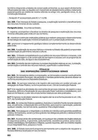 território integrando unidades de conservação ambiental, ou que sejam diretamente
influenciados por elas, ou àqueles com mananciais de abastecimento público, tratamento
especial quanto ao crédito de receita referida no artigo 142, parágrafo único, II, da
Constituição Estadual.

· Parágrafo 4º acrescentado pela EC n.º 11/96.

Art. 259. É de interesse do Estado a pesquisa, a exploração racional e o beneficiamento
dos recursos minerais do seu subsolo.

Parágrafo único. Incumbe ao Estado:

I - registrar, acompanhar e fiscalizar os direitos de pesquisa e exploração dos recursos
minerais efetuadas pela União em seu território;

II - incentivar e estimular instituições públicas que realizem pesquisas e desenvolvimento
de tecnologia de exploração mineral compatíveis com a preservação ambiental;

III - promover o mapeamento geológico básico complementarmente ao desenvolvido
pela União.

Art. 260. A exploração de recursos hídricos e minerais no Estado não poderá comprometer
a preservação do patrimônio natural e cultural.

Art. 261. O Estado compatibilizará a sua política de recursos hídricos e minerais, a de
irrigação e drenagem e a de construção de barragens e eclusas com os programas de
conservação do solo, da água e dos ecossistemas.

Art. 262. Constarão das leis orgânicas municipais disposições relativas ao uso, à proteção,
conservação e controle dos recursos hídricos, superficiais e subterrâneos.

                               TÍTULO IX
                DAS DISPOSIÇÕES CONSTITUCIONAIS GERAIS

Art. 263. Os Vereadores eleitos e empossados, se convocados a exercer eventualmente
função de Secretário Municipal, não perderão o mandato parlamentar, devendo afastar-se
na forma prevista para os Deputados Estaduais.

Art. 264. Os serviços notariais e de registro são exercidos em caráter privado, por
delegação do Poder Público, na forma prevista no art. 236 da Constituição Federal.

§ 1° A lei regulará as atividades dos exercentes de serviços notariais, de registro e seus
prepostos, definirá a fiscalização de seus atos pelo Poder Judiciário e estabelecerá, com
base em lei federal, o valor dos emolumentos relativos aos atos praticados.

§ 2° O ingresso na atividade notarial e de registro dar-se-á na forma prevista no art. 236,
§ 3°, da Constituição Federal.

Art. 265. As contas dos Poderes Legislativo, Executivo e Judiciário ficarão durante sessenta
dias, anualmente, à disposição dos contribuintes, para exame e apreciação, podendo
qualquer cidadão, nos termos da lei, questionar-lhes a legitimidade.

Art. 266. Para assegurar a integridade e os direitos do indivíduo será garantida assistência
médica, farmacêutica, social e jurídica gratuita nas delegacias policiais e destacamentos
policiais militares.

Art. 267. Ao preso ainda não-sentenciado, em quaisquer das unidades dos órgãos estaduais
de segurança pública, é garantida, gratuitamente, assistência jurídica, psico-social,
médico-odontológica, farmacêutica e religiosa, quando requerida, além do irrestrito respeito
à sua integridade física, psíquica e moral.

Art. 268. O Estado executará programa permanente com o objetivo de recuperar a
floresta Atlântica localizada em seu território.

80
 