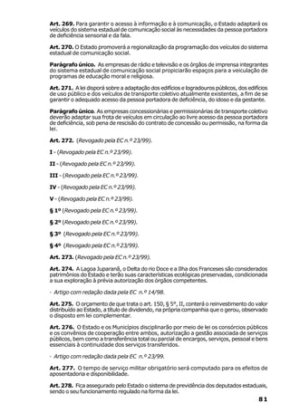 Art. 269. Para garantir o acesso à informação e à comunicação, o Estado adaptará os
veículos do sistema estadual de comunicação social às necessidades da pessoa portadora
de deficiência sensorial e da fala.

Art. 270. O Estado promoverá a regionalização da programação dos veículos do sistema
estadual de comunicação social.

Parágrafo único. As empresas de rádio e televisão e os órgãos de imprensa integrantes
do sistema estadual de comunicação social propiciarão espaços para a veiculação de
programas de educação moral e religiosa.

Art. 271. A lei disporá sobre a adaptação dos edifícios e logradouros públicos, dos edifícios
de uso público e dos veículos de transporte coletivo atualmente existentes, a fim de se
garantir o adequado acesso da pessoa portadora de deficiência, do idoso e da gestante.

Parágrafo único. As empresas concessionárias e permissionárias de transporte coletivo
deverão adaptar sua frota de veículos em circulação ao livre acesso da pessoa portadora
de deficiência, sob pena de rescisão do contrato de concessão ou permissão, na forma da
lei.

Art. 272. (Revogado pela EC n.º 23/99).

I - (Revogado pela EC n.º 23/99).

II - (Revogado pela EC n.º 23/99).

III - (Revogado pela EC n.º 23/99).

IV - (Revogado pela EC n.º 23/99).

V - (Revogado pela EC n.º 23/99).

§ 1º (Revogado pela EC n.º 23/99).

§ 2º (Revogado pela EC n.º 23/99).

§ 3º (Revogado pela EC n.º 23/99).

§ 4º (Revogado pela EC n.º 23/99).

Art. 273. (Revogado pela EC n.º 23/99).

Art. 274. A Lagoa Juparanã, o Delta do rio Doce e a Ilha dos Franceses são considerados
patrimônios do Estado e terão suas características ecológicas preservadas, condicionada
a sua exploração à prévia autorização dos órgãos competentes.

· Artigo com redação dada pela EC n.º 14/98.

Art. 275. O orçamento de que trata o art. 150, § 5°, II, conterá o reinvestimento do valor
distribuído ao Estado, a título de dividendo, na própria companhia que o gerou, observado
o disposto em lei complementar.

Art. 276. O Estado e os Municípios disciplinarão por meio de lei os consórcios públicos
e os convênios de cooperação entre ambos, autorização a gestão associada de serviços
públicos, bem como a transferência total ou parcial de encargos, serviços, pessoal e bens
essenciais à continuidade dos serviços transferidos.

· Artigo com redação dada pela EC n.º 23/99.

Art. 277. O tempo de serviço militar obrigatório será computado para os efeitos de
aposentadoria e disponibilidade.

Art. 278. Fica assegurado pelo Estado o sistema de previdência dos deputados estaduais,
sendo o seu funcionamento regulado na forma da lei.
                                                                                         81
 