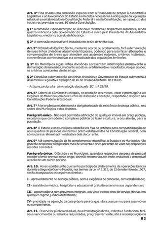 Art. 4° Fica criada uma comissão especial com a finalidade de propor à Assembléia
Legislativa e ao Governador do Estado as medidas necessárias à adequação da legislação
estadual ao estabelecido na Constituição Federal e nesta Constituição, sem prejuízo das
iniciativas previstas no art. 63 desta Constituição.

§ 1° A comissão especial compor-se-á de nove membros e respectivos suplentes, sendo
quatro indicados pelo Governador do Estado e cinco pelo Presidente da Assembléia
Legislativa, mediante acordo de liderança.

§ 2° A comissão especial será instalada no prazo de trinta dias.

Art. 5° O Estado do Espírito Santo, mediante acordo ou arbitramento, fará a demarcação
de suas linhas divisórias atualmente litigiosas, podendo para isso fazer alterações e
compensações de áreas que atendam aos acidentes naturais, critérios históricos,
conveniências administrativas e a comodidade das populações limítrofes.

§ 1º Os Municípios cujas linhas divisórias apresentam indefinições promoverão a
demarcação das mesmas, mediante acordo ou arbitramento e respeitados, no que couber,
os critérios constantes deste artigo.

§ 2º Concluída a demarcação das linhas divisórias o Governador do Estado submeterá à
Assembléia Legislativa o projeto de lei de divisão territorial do Estado.

· Artigo e parágrafos com redação dada pela EC n.º 23/99.

Art. 6° Caberá às Câmaras Municipais, no prazo de seis meses, votar e promulgar a Lei
Orgânica do Município, em dois turnos de discussão e votação, respeitado o disposto nas
Constituições Federal e Estadual.

Art. 7° A lei orgânica estabelecerá a obrigatoriedade da existência de praça pública, nas
sedes dos Municípios e dos distritos.

Parágrafo único. Não será permitida edificação de qualquer imóvel em praça pública,
exceto os que compõem o complexo público de lazer e cultura, a céu aberto, para a
população.

Art. 8° O Estado e os Municípios editarão leis fixa do critérios para compatibilização de
seus quadros de pessoal, na forma e prazo estabelecidos na Constituição Federal, bem
como para a reforma administrativa dela decorrente.

Art. 9° Até a promulgação de lei complementar específica, o Estado e os Municípios não
poderão despender com pessoal mais de sessenta e cinco por cento do valor das respectivas
receitas correntes.

Parágrafo único. O Estado e os Municípios, quando a respectiva despesa de pessoal
exceder o limite previsto neste artigo, deverão retornar àquele limite, reduzindo o percentual
à razão de um quinto por ano.

Art. 10. Ao ex-combatente que tenha participado efetivamente de operações bélicas
durante a Segunda Guerra Mundial, nos termos da Lei n° 5.315, de 12 de setembro de 1967,
serão assegurados os seguintes direitos :

I - aproveitamento no serviço público, sem a exigência de concurso, com estabilidade;

II - assistência médica, hospitalar e educacional gratuita extensiva aos dependentes;

III - aposentadoria com proventos integrais, aos vinte e cinco anos de serviço efetivo, em
qualquer regime jurídico de trabalho;

IV - prioridade na aquisição da casa própria para os que não a possuam ou para suas viúvas
ou companheiras.

Art. 11. O servidor público estadual, da administração direta, indireta e fundacional terá
seus vencimentos ou salários reajustados, progressivamente, até a recomposição no
                                                                                          83
 