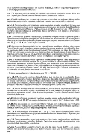 nível real efetivamente percebido em outubro de 1986, a partir do segundo mês posterior
à promulgação desta Constituição.

Art. 12. Aplica-se, no que couber, ao servidor civil e militar o disposto no art. 8° do Ato
das Disposições Constitucionais Transitórias da Constituição Federal.

Art. 13. O Poder Executivo, no prazo de quarenta e cinco dias, encaminhará à Assembléia
Legislativa projeto de lei contendo o plano de carreira para o magistério estadual.

Art. 14. É assegurada a concessão de aposentadoria e pensão, a qualquer tempo, aos
servidores públicos, bem como aos seus dependentes, que até a data da publicação da
Emenda Constitucional Federal nº 20, publicada em 16 de dezembro de 1998, tenham
cumprido os requisitos para a obtenção destes benefícios, com base nos critérios da
legislação então vigente.

§ 1º O servidor de que trata esse artigo, que tenha completado as exigências para a
aposentadoria integral e que opte por permanecer em atividade fará jus à isenção da
contribuição previdenciária até completar as exigências para aposentadoria contidas no
art. 39, § 1º, III, a, da Constituição Estadual.

§ 2º Os proventos da aposentadoria a ser concedida aos servidores públicos referidos no
“caput”, em termos integrais ou proporcionais ao tempo de serviço já exercido até a data
de publicação da Emenda Constitucional Federal nº 20, publicada em 16 de dezembro de
1998, bem como as pensões de seus dependentes, serão calculados de acordo com a
legislação em vigor à época em que foram atendidas as prescrições nela estabelecidas
para a concessão destes benefícios ou nas condições da legislação vigente.

§ 3º São mantidos todos os direitos e garantias constitucionais vigentes à data de publicação
da Emenda Constitucional Federal nº 20, publicada em 16 de dezembro de 1998, aos
servidores e militares, inativos e pensionistas, aos anistiados e aos ex-combatentes,
assim como àqueles que já cumpriram, até aquela data, os requisitos para usufruírem tais
direitos, observado o disposto no art. 32, XII, da Constituição Estadual, referentes à
modificação e transição das normas de previdência.

· Artigo e parágrafos com redação dada pela EC n.º 23/99.

Art. 15. O funcionário público estadual efetivo que na data da promulgação desta
Constituição esteja há mais de dez anos à disposição de órgão da administração indireta
do Estado e percebendo complementação salarial decorrente de extensão de carga horária,
quando da aposentadoria, incorporará aos proventos essa complementação, desde que
percebida na data da aposentadoria e por período superior a cinco anos.

Art. 16. Ficam assegurados ao servidor inativo, civil e militar, os direitos adquiridos
quando de sua transferência para a inatividade, em virtude da legislação vigente na época,
respeitado o disposto no art. 17 do Ato das Disposições Constitucionais Transitórias da
Constituição Federal.

Art. 17. Os benefícios da pensão por morte de servidor público serão atualizados na forma
do disposto no art. 39, § 5°, e pagos, obrigatoriamente, a partir de 1° de janeiro de 1990.

Art. 18. Fica assegurado aos servidores militares inativos, com participação nas revoluções
de 1924 e 1932, e na Segunda Guerra Mundial, o direito que lhes foi garantido pela legislação
estadual pertinente, quando da passagem para a inatividade.

Art. 19. A remuneração prevista no art. 130, § 1°, será devida com edição da lei de
vencimentos da Polícia Militar cujo projeto será encaminhado à Assembléia Legislativa, no
prazo de cento e vinte dias.

Art. 20. Ficam revogados, a partir de sessenta dias, todos os dispositivos legais que
atribuam ou deleguem a órgãos do Poder Executivo a competência assinalada pela
Constituição à Assembléia Legislativa.

Art. 21. A Assembléia Legislativa reunir-se-á no dia 15 de março de 1991, em sessão
solene, para o compromisso de posse do Governador e o do Vice-Governador do Estado
84
 