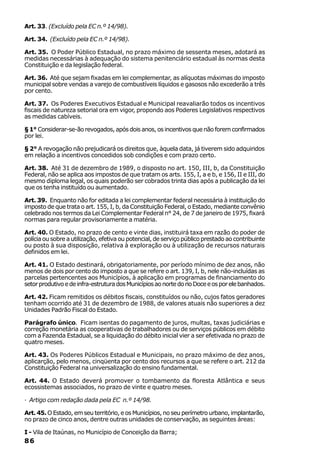 Art. 33. (Excluído pela EC n.º 14/98).

Art. 34. (Excluído pela EC n.º 14/98).

Art. 35. O Poder Público Estadual, no prazo máximo de sessenta meses, adotará as
medidas necessárias à adequação do sistema penitenciário estadual às normas desta
Constituição e da legislação federal.

Art. 36. Até que sejam fixadas em lei complementar, as alíquotas máximas do imposto
municipal sobre vendas a varejo de combustíveis líquidos e gasosos não excederão a três
por cento.

Art. 37. Os Poderes Executivos Estadual e Municipal reavaliarão todos os incentivos
fiscais de natureza setorial ora em vigor, propondo aos Poderes Legislativos respectivos
as medidas cabíveis.

§ 1° Considerar-se-ão revogados, após dois anos, os incentivos que não forem confirmados
por lei.

§ 2° A revogação não prejudicará os direitos que, àquela data, já tiverem sido adquiridos
em relação a incentivos concedidos sob condições e com prazo certo.

Art. 38. Até 31 de dezembro de 1989, o disposto no art. 150, III, b, da Constituição
Federal, não se aplica aos impostos de que tratam os arts. 155, I, a e b, e 156, II e III, do
mesmo diploma legal, os quais poderão ser cobrados trinta dias após a publicação da lei
que os tenha instituído ou aumentado.

Art. 39. Enquanto não for editada a lei complementar federal necessária à instituição do
imposto de que trata o art. 155, I, b, da Constituição Federal, o Estado, mediante convênio
celebrado nos termos da Lei Complementar Federal n° 24, de 7 de janeiro de 1975, fixará
normas para regular provisoriamente a matéria.

Art. 40. O Estado, no prazo de cento e vinte dias, instituirá taxa em razão do poder de
polícia ou sobre a utilização, efetiva ou potencial, de serviço público prestado ao contribuinte
ou posto à sua disposição, relativa à exploração ou à utilização de recursos naturais
definidos em lei.

Art. 41. O Estado destinará, obrigatoriamente, por período mínimo de dez anos, não
menos de dois por cento do imposto a que se refere o art. 139, I, b, nele não-incluídas as
parcelas pertencentes aos Municípios, à aplicação em programas de financiamento do
setor produtivo e de infra-estrutura dos Municípios ao norte do rio Doce e os por ele banhados.

Art. 42. Ficam remitidos os débitos fiscais, constituídos ou não, cujos fatos geradores
tenham ocorrido até 31 de dezembro de 1988, de valores atuais não superiores a dez
Unidades Padrão Fiscal do Estado.

Parágrafo único. Ficam isentas do pagamento de juros, multas, taxas judiciárias e
correção monetária as cooperativas de trabalhadores ou de serviços públicos em débito
com a Fazenda Estadual, se a liquidação do débito inicial vier a ser efetivada no prazo de
quatro meses.

Art. 43. Os Poderes Públicos Estadual e Municipais, no prazo máximo de dez anos,
aplicarção, pelo menos, cinqüenta por cento dos recursos a que se refere o art. 212 da
Constituição Federal na universalização do ensino fundamental.

Art. 44. O Estado deverá promover o tombamento da floresta Atlântica e seus
ecossistemas associados, no prazo de vinte e quatro meses.

· Artigo com redação dada pela EC n.º 14/98.

Art. 45. O Estado, em seu território, e os Municípios, no seu perímetro urbano, implantarão,
no prazo de cinco anos, dentre outras unidades de conservação, as seguintes áreas:

I - Vila de Itaúnas, no Município de Conceição da Barra;
86
 