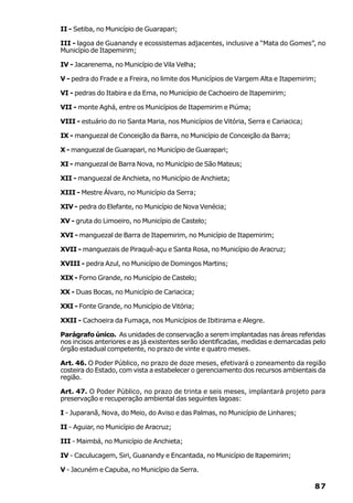 II - Setiba, no Município de Guarapari;

III - lagoa de Guanandy e ecossistemas adjacentes, inclusive a “Mata do Gomes”, no
Município de Itapemirim;

IV - Jacarenema, no Município de Vila Velha;

V - pedra do Frade e a Freira, no limite dos Municípios de Vargem Alta e Itapemirim;

VI - pedras do Itabira e da Ema, no Município de Cachoeiro de Itapemirim;

VII - monte Aghá, entre os Municípios de Itapemirim e Piúma;

VIII - estuário do rio Santa Maria, nos Municípios de Vitória, Serra e Cariacica;

IX - manguezal de Conceição da Barra, no Município de Conceição da Barra;

X - manguezal de Guarapari, no Município de Guarapari;

XI - manguezal de Barra Nova, no Município de São Mateus;

XII - manguezal de Anchieta, no Município de Anchieta;

XIII - Mestre Álvaro, no Município da Serra;

XIV - pedra do Elefante, no Município de Nova Venécia;

XV - gruta do Limoeiro, no Município de Castelo;

XVI - manguezal de Barra de Itapemirim, no Município de Itapemirim;

XVII - manguezais de Piraquê-açu e Santa Rosa, no Município de Aracruz;

XVIII - pedra Azul, no Município de Domingos Martins;

XIX - Forno Grande, no Município de Castelo;

XX - Duas Bocas, no Município de Cariacica;

XXI - Fonte Grande, no Município de Vitória;

XXII - Cachoeira da Fumaça, nos Municípios de Ibitirama e Alegre.

Parágrafo único. As unidades de conservação a serem implantadas nas áreas referidas
nos incisos anteriores e as já existentes serão identificadas, medidas e demarcadas pelo
órgão estadual competente, no prazo de vinte e quatro meses.

Art. 46. O Poder Público, no prazo de doze meses, efetivará o zoneamento da região
costeira do Estado, com vista a estabelecer o gerenciamento dos recursos ambientais da
região.

Art. 47. O Poder Público, no prazo de trinta e seis meses, implantará projeto para
preservação e recuperação ambiental das seguintes lagoas:

I - Juparanã, Nova, do Meio, do Aviso e das Palmas, no Município de Linhares;

II - Aguiar, no Município de Aracruz;

III - Maimbá, no Município de Anchieta;

IV - Caculucagem, Siri, Guanandy e Encantada, no Município de ltapemirim;

V - Jacuném e Capuba, no Município da Serra.

                                                                                    87
 