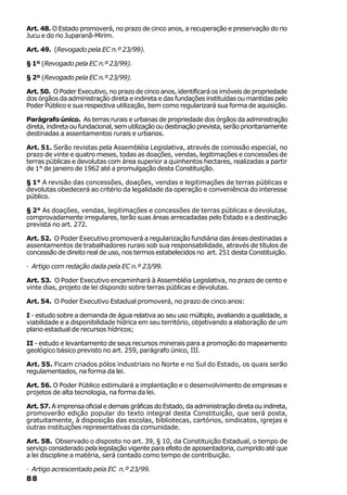 Art. 48. O Estado promoverá, no prazo de cinco anos, a recuperação e preservação do rio
Jucu e do rio Juparanã-Mirim.

Art. 49. (Revogado pela EC n.º 23/99).

§ 1º (Revogado pela EC n.º 23/99).

§ 2º (Revogado pela EC n.º 23/99).

Art. 50. O Poder Executivo, no prazo de cinco anos, identificará os imóveis de propriedade
dos órgãos da administração direta e indireta e das fundações instituídas ou mantidas pelo
Poder Público e sua respectiva utilização, bem como regularizará sua forma de aquisição.

Parágrafo único. As terras rurais e urbanas de propriedade dos órgãos da administração
direta, indireta ou fundacional, sem utilização ou destinação prevista, serão prioritariamente
destinadas a assentamentos rurais e urbanos.

Art. 51. Serão revistas pela Assembléia Legislativa, através de comissão especial, no
prazo de vinte e quatro meses, todas as doações, vendas, legitimações e concessões de
terras públicas e devolutas com área superior a quinhentos hectares, realizadas a partir
de 1° de janeiro de 1962 até a promulgação desta Constituição.

§ 1° A revisão das concessões, doações, vendas e legitimações de terras públicas e
devolutas obedecerá ao critério da legalidade da operação e conveniência do interesse
público.

§ 2° As doações, vendas, legitimações e concessões de terras públicas e devolutas,
comprovadamente irregulares, terão suas áreas arrecadadas pelo Estado e a destinação
prevista no art. 272.

Art. 52. O Poder Executivo promoverá a regularização fundiária das áreas destinadas a
assentamentos de trabalhadores rurais sob sua responsabilidade, através de títulos de
concessão de direito real de uso, nos termos estabelecidos no art. 251 desta Constituição.

· Artigo com redação dada pela EC n.º 23/99.

Art. 53. O Poder Executivo encaminhará à Assembléia Legislativa, no prazo de cento e
vinte dias, projeto de lei dispondo sobre terras públicas e devolutas.

Art. 54. O Poder Executivo Estadual promoverá, no prazo de cinco anos:

I - estudo sobre a demanda de água relativa ao seu uso múltiplo, avaliando a qualidade, a
viabilidade e a disponibilidade hídrica em seu território, objetivando a elaboração de um
plano estadual de recursos hídricos;

II - estudo e levantamento de seus recursos minerais para a promoção do mapeamento
geológico básico previsto no art. 259, parágrafo único, III.

Art. 55. Ficam criados pólos industriais no Norte e no Sul do Estado, os quais serão
regulamentados, na forma da lei.

Art. 56. O Poder Público estimulará a implantação e o desenvolvimento de empresas e
projetos de alta tecnologia, na forma da lei.

Art. 57. A imprensa oficial e demais gráficas do Estado, da administração direta ou indireta,
promoverão edição popular do texto integral desta Constituição, que será posta,
gratuitamente, à disposição das escolas, bibliotecas, cartórios, sindicatos, igrejas e
outras instituições representativas da comunidade.

Art. 58. Observado o disposto no art. 39, § 10, da Constituição Estadual, o tempo de
serviço considerado pela legislação vigente para efeito de aposentadoria, cumprido até que
a lei discipline a matéria, será contado como tempo de contribuição.

· Artigo acrescentado pela EC n.º 23/99.
88
 