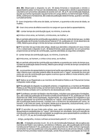 Art. 59. Observado o disposto no art. 30 desta Emenda e ressalvado o direito a
aposentadoria pelas normas por ela estabelecidas, é assegurado o direito à aposentadoria
voluntária com proventos calculados de acordo com art. 39, § 3º, da Constituição Estadual,
àquele que tenha ingressado regularmente em cargo efetivo na Administração Pública,
direta, autárquica e fundacional, até a data de publicação desta Emenda, quando o servidor,
cumulativamente:

I - tiver cinqüenta e três anos de idade, se homem, e quarenta e oito anos de idade, se
mulher;

II - tiver cinco anos de efetivo exercício no cargo em que se dará a aposentadoria;

III - contar tempo de contribuição igual, no mínimo, à soma de:

a) trinta e cinco anos, se homem, e trinta anos, se mulher; e

b) um período adicional de contribuição equivalente a vinte por cento do tempo que, na data
da publicação da Emenda Constitucional Federal nº 20, publicada em 16 de dezembro de
1998, faltaria para atingir o limite de tempo constante da alínea anterior.

§ 1º O servidor de que trata este artigo, desde que atendido o disposto em seus incisos
I e II, e observado o disposto no art. 30 desta Emenda, pode aposentar-se com proventos
proporcionais ao tempo de contribuição, quando atendidas as seguintes condições:

I - contar tempo de contribuição igual, no mínimo, à soma de:

a) trinta anos, se homem, e vinte e cinco anos, se mulher;

b) um período adicional de contribuição equivalente a quarenta por cento do tempo que,
na data de publicação desta Emenda, faltaria para atingir o limite de tempo constante da
alínea anterior;

II - os proventos da aposentadoria proporcional serão equivalentes a setenta por cento do
valor máximo que o servidor poderia obter de acordo com o “caput”, acrescido de cinco por
cento por ano de contribuição que supere a soma a que se refere o inciso anterior, até o
limite de cem por cento.

§ 2º Aplica-se ao Magistrado e ao membro do Ministério Público e de Tribunal de Contas
o disposto neste artigo.

§ 3º Na aplicação do disposto no parágrafo anterior, o magistrado ou o membro do Ministério
Público ou de Tribunal de Contas, se homem terá o tempo de serviço exercido até a publicação
desta Emenda contado com o acréscimo de dezessete por cento.

§ 4º O professor, servidor do Estado e dos Municípios, incluídas suas autarquias e fundações,
que, até a data da publicação da Emenda Constitucional Federal nº 20, publicada em 16 de
dezembro de 1998, tenha ingressado, regularmente, em cargo efetivo de magistério e que
opte por aposentar-se na forma do disposto no “caput”, terá o tempo de serviço exercido
até a publicação desta Emenda, contado com o acréscimo de dezessete por cento, se
homem, e de vinte por cento, se mulher, desde que se aposente, exclusivamente, com o
tempo de efetivo exercício das funções de magistério.

§ 5º O servidor de que trata este artigo, que, após completar as exigências para
aposentadoria estabelecidas no “caput”, permanecer em atividade, fará jus à isenção da
contribuição previdenciária até completar as exigências para aposentadoria contidas no
art. 39, § 1º, III, a, da Constituição Estadual.

· Artigo, parágrafos, incisos e alíneas acrescentado pela EC n.º 23/99.

Art. 60. A Vedação prevista no art. 32, § 10, da Constituição Estadual, não se aplica aos
membros de Poder e aos inativos, servidores e militares, que, até a publicação da Emenda
Constitucional Federal nº 20, publicada em 16 de dezembro de 1998, tenham ingressado
novamente no serviço público por concurso público de provas ou de provas e títulos, e pelas
demais formas previstas nesta Constituição, sendo-lhes proibida a percepção de mais de
                                                                                        89
 