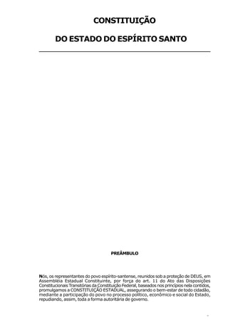 CONSTITUIÇÃO

   DO ESTADO DO ESPÍRITO SANTO
________________________________
 _______________________________




                                      PREÂMBULO




Nós, os representantes do povo espírito-santense, reunidos sob a proteção de DEUS, em
Assembléia Estadual Constituinte, por força do art. 11 do Ato das Disposições
Constitucionais Transitórias da Constituição Federal, baseados nos princípios nela contidos,
promulgamos a CONSTITUIÇÃO ESTADUAL, assegurando o bem-estar de todo cidadão,
mediante a participação do povo no processo político, econômico e social do Estado,
repudiando, assim, toda a forma autoritária de governo.


                                                                                         9
 