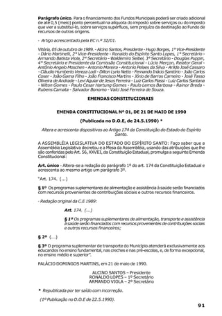 Parágrafo único. Para o financiamento dos Fundos Municipais poderá ser criado adicional
de até 0,5 (meio) ponto percentual na alíquota do imposto sobre serviços ou do imposto
que vier a substituí-lo, sobre serviços supérfluos, sem prejuízo da destinação ao Fundo de
recursos de outras origens.

· Artigo acrescentado pela EC n.º 32/01.

Vitória, 05 de outubro de 1989. - Alcino Santos, Presidente - Hugo Borges, 1° Vice-Presidente
- Dário Martinelli, 2° Vice-Presidente - Ronaldo do Espírito Santo Lopes, 1° Secretário -
Armando Batista Viola, 2° Secretário - Waldemiro Seibel, 3° Secretário - Douglas Puppin,
4° Secretário e Presidente da Comissão Constitucional - Lúcio Merçon, Relator Geral -
Antônio Angelo Moschen - Antonio Moreira - Antonio Pelaes da Silva - Arildo José Cassaro
- Cláudio Humberto Vereza Lodi - Dilton Lyrio Netto - Fernando Inácio Santório - João Carlos
Coser - João Gama Filho - João Francisco Martins - Jório de Barros Carneiro - José Tasso
Oliveira de Andrade - Levi Aguiar de Jesus Ferreira - Luiz Carlos Piassi - Luiz Carlos Santana
- Nilton Gomes - Paulo Cesar Hartung Gomes - Paulo Lemos Barbosa - Rainor Breda -
Rubens Camata - Salvador Bonomo - Valci José Ferreira de Souza.

                           EMENDAS CONSTITUCIONAIS


          EMENDA CONSTITUCIONAL Nº 01, DE 21 DE MAIO DE 1990

                       (Publicada no D.O.E, de 24.5.1990) *

  Altera e acrescenta dispositivos ao Artigo 174 da Constituição do Estado do Espírito
                                         Santo.

A ASSEMBLÉIA LEGISLATIVA DO ESTADO DO ESPÍRITO SANTO: Faço saber que a
Assembléia Legislativa decretou e a Mesa da Assembléia, usando das atribuições que lhe
são conferidas pelo Art. 56, XXVIII, da Constituição Estadual, promulga a seguinte Emenda
Constitucional:

Art. único - Altera-se a redação do parágrafo 1º do art. 174 da Constituição Estadual e
acrescenta ao mesmo artigo um parágrafo 3º.

“Art. 174. (...)

§ 1º Os programas suplementares de alimentação e assistência à saúde serão financiados
com recursos provenientes de contribuições sociais e outros recursos financeiros.

· Redação original da C.E 1989:

              Art. 174. (...)

              § 1º Os programas suplementares de alimentação, transporte e assistência
              à saúde serão financiados com recursos provenientes de contribuições sociais
              e outros recursos financeiros;

§ 2º (...)

§ 3º O programa suplementar de transporte do Município atenderá exclusivamente aos
educandos no ensino fundamental, nas creches e nas pré-escolas, e, de forma excepcional,
no ensino médio e superior”.

PALÁCIO DOMINGOS MARTINS, em 21 de maio de 1990.

                             ALCINO SANTOS – Presidente
                            RONALDO LOPES – 1º Secretário
                            ARMANDO VIOLA – 2º Secretário

* Republicada por ter saído com incorreção.

 (1º Publicação no D.O.E de 22.5.1990).
                                                                                          91
 