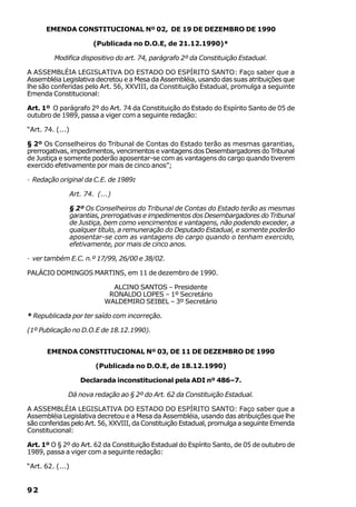 EMENDA CONSTITUCIONAL Nº 02, DE 19 DE DEZEMBRO DE 1990

                          (Publicada no D.O.E, de 21.12.1990)*

         Modifica dispositivo do art. 74, parágrafo 2º da Constituição Estadual.

A ASSEMBLÉIA LEGISLATIVA DO ESTADO DO ESPÍRITO SANTO: Faço saber que a
Assembléia Legislativa decretou e a Mesa da Assembléia, usando das suas atribuições que
lhe são conferidas pelo Art. 56, XXVIII, da Constituição Estadual, promulga a seguinte
Emenda Constitucional:

Art. 1º O parágrafo 2º do Art. 74 da Constituição do Estado do Espírito Santo de 05 de
outubro de 1989, passa a viger com a seguinte redação:

“Art. 74. (...)

§ 2º Os Conselheiros do Tribunal de Contas do Estado terão as mesmas garantias,
prerrogativas, impedimentos, vencimentos e vantagens dos Desembargadores do Tribunal
de Justiça e somente poderão aposentar-se com as vantagens do cargo quando tiverem
exercido efetivamente por mais de cinco anos”;

· Redação original da C.E. de 1989:

                  Art. 74. (...)

                  § 2º Os Conselheiros do Tribunal de Contas do Estado terão as mesmas
                  garantias, prerrogativas e impedimentos dos Desembargadores do Tribunal
                  de Justiça, bem como vencimentos e vantagens, não podendo exceder, a
                  qualquer título, a remuneração do Deputado Estadual, e somente poderão
                  aposentar-se com as vantagens do cargo quando o tenham exercido,
                  efetivamente, por mais de cinco anos.

· ver também E.C. n.º 17/99, 26/00 e 38/02.

PALÁCIO DOMINGOS MARTINS, em 11 de dezembro de 1990.

                               ALCINO SANTOS – Presidente
                              RONALDO LOPES – 1º Secretário
                             WALDEMIRO SEIBEL – 3º Secretário

* Republicada por ter saído com incorreção.

(1º Publicação no D.O.E de 18.12.1990).


       EMENDA CONSTITUCIONAL Nº 03, DE 11 DE DEZEMBRO DE 1990

                          (Publicada no D.O.E, de 18.12.1990)

                     Declarada inconstitucional pela ADI nº 486–7.

              Dá nova redação ao § 2º do Art. 62 da Constituição Estadual.

A ASSEMBLÉIA LEGISLATIVA DO ESTADO DO ESPÍRITO SANTO: Faço saber que a
Assembléia Legislativa decretou e a Mesa da Assembléia, usando das atribuições que lhe
são conferidas pelo Art. 56, XXVIII, da Constituição Estadual, promulga a seguinte Emenda
Constitucional:

Art. 1º O § 2º do Art. 62 da Constituição Estadual do Espírito Santo, de 05 de outubro de
1989, passa a viger com a seguinte redação:

“Art. 62. (...)


92
 