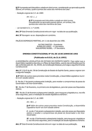 § 2º A proposta será discutida e votada em dois turnos, considerando-se aprovada quando
obtiver, em ambos, quatro quintos dos votos dos membros da Casa”.

· Redação original da C.E. de 1989:

              Art. 62. (...)

                 § 2º A proposta será discutida e votada em dois turnos,
                 considerando-se aprovada quando obtiver, em ambos, três
                 quintos dos votos dos membros da Casa.

· ver também E.C. n.º 14/99.

Art. 2º Esta Emenda Constitucional entra em vigor na data de sua publicação.

Art. 3º Revogam–se as disposições em contrário.


PALÁCIO DOMINGOS MARTINS, em 11 de dezembro de 1990.

                            ALCINO SANTOS – Presidente
                           RONALDO LOPES – 1º Secretário
                          WALDEMIRO SEIBEL – 3º Secretário


         EMENDA CONSTITUCIONAL Nº 04, DE 16 DE JUNHO DE 1993

                        (Publicada no D.O.E, de 21.6.1993)

A ASSEMBLÉIA LEGISLATIVA DO ESTADO DO ESPÍRITO SANTO: Faço saber que a
Assembléia Legislativa decretou e a Mesa da Assembléia, usando das atribuições que lhe
são conferidas pelo Art. 56, XXVIII, da Constituição Estadual, promulga a seguinte Emenda
Constitucional:

Art. 1º. O § 4º do Art. 58 da Constituição do Estado do Espírito Santo, passa a vigorar com
a seguinte redação:

§ 4º Além de outros casos previstos nesta Constituição, a Assembléia Legislativa reunir-
se-á em sessão solene:

I - No dia 1º de janeiro subsequente à eleição, para receber o compromisso de posse do
Governador e do Vice-Governador;

II - No dia 1º de fevereiro, no primeiro ano da legislatura, para dar posse aos Deputados
eleitos;

III - No dia 15 de fevereiro subsequente à eleição, para inaugurar a legislatura e, nos três
anos seguintes, para a instalação da sessão legislativa ordinária”.

· Redação original da C.E. de 1989:

              Art. 58 (...)

              § 4º Além de outros casos previstos nesta Constituição, a Assembléia
              Legislativa reunir-se-á em sessão solene:

              I - no dia 1º de janeiro subseqüente à eleição, para dar posse aos Deputados
              eleitos e receber o compromisso de posse do Governador e do Vice-
              Governador;

              II - no dia 15 de fevereiro subseqüente à eleição, para inaugurar a legislatura
              e, nos três anos seguintes, para a instalação da sessão legislativa ordinária.

Art. 2º Esta Emenda Constitucional entra em vigor na data de sua publicação.
                                                                                         93
 