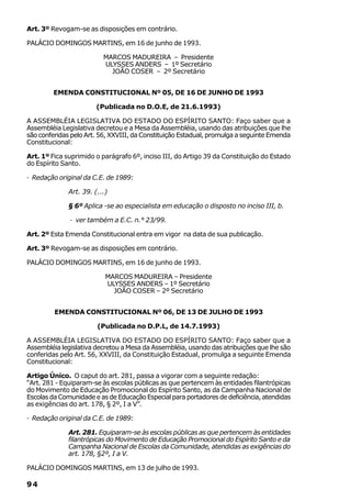 Art. 3º Revogam-se as disposições em contrário.

PALÁCIO DOMINGOS MARTINS, em 16 de junho de 1993.

                          MARCOS MADUREIRA – Presidente
                          ULYSSES ANDERS – 1º Secretário
                            JOÃO COSER – 2º Secretário


         EMENDA CONSTITUCIONAL Nº 05, DE 16 DE JUNHO DE 1993

                        (Publicada no D.O.E, de 21.6.1993)

A ASSEMBLÉIA LEGISLATIVA DO ESTADO DO ESPÍRITO SANTO: Faço saber que a
Assembléia Legislativa decretou e a Mesa da Assembléia, usando das atribuições que lhe
são conferidas pelo Art. 56, XXVIII, da Constituição Estadual, promulga a seguinte Emenda
Constitucional:

Art. 1º Fica suprimido o parágrafo 6º, inciso III, do Artigo 39 da Constituição do Estado
do Espírito Santo.

· Redação original da C.E. de 1989:

              Art. 39. (...)

              § 6º Aplica -se ao especialista em educação o disposto no inciso III, b.

              · ver também a E.C. n.° 23/99.

Art. 2º Esta Emenda Constitucional entra em vigor na data de sua publicação.

Art. 3º Revogam-se as disposições em contrário.

PALÁCIO DOMINGOS MARTINS, em 16 de junho de 1993.

                           MARCOS MADUREIRA – Presidente
                           ULYSSES ANDERS – 1º Secretário
                             JOÃO COSER – 2º Secretário


         EMENDA CONSTITUCIONAL Nº 06, DE 13 DE JULHO DE 1993

                        (Publicada no D.P.L, de 14.7.1993)

A ASSEMBLÉIA LEGISLATIVA DO ESTADO DO ESPÍRITO SANTO: Faço saber que a
Assembléia legislativa decretou a Mesa da Assembléia, usando das atribuições que lhe são
conferidas pelo Art. 56, XXVIII, da Constituição Estadual, promulga a seguinte Emenda
Constitucional:

Artigo Único. O caput do art. 281, passa a vigorar com a seguinte redação:
“Art. 281 - Equiparam-se às escolas públicas as que pertencem às entidades filantrópicas
do Movimento de Educação Promocional do Espírito Santo, as da Campanha Nacional de
Escolas da Comunidade e as de Educação Especial para portadores de deficiência, atendidas
as exigências do art. 178, § 2º, I a V”.

· Redação original da C.E. de 1989:

              Art. 281. Equiparam-se às escolas públicas as que pertencem às entidades
              filantrópicas do Movimento de Educação Promocional do Espírito Santo e da
              Campanha Nacional de Escolas da Comunidade, atendidas as exigências do
              art. 178, §2º, I a V.

PALÁCIO DOMINGOS MARTINS, em 13 de julho de 1993.

94
 