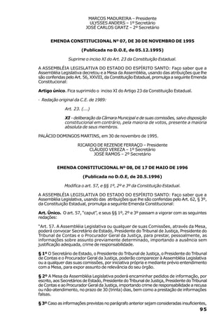 MARCOS MADUREIRA – Presidente
                            ULYSSES ANDERS – 1º Secretário
                          JOSÉ CARLOS GRATZ – 2º Secretário


      EMENDA CONSTITUCIONAL Nº 07, DE 30 DE NOVEMBRO DE 1995

                       (Publicada no D.O.E, de 05.12.1995)

                Suprime o inciso XI do Art. 23 da Constituição Estadual.

A ASSEMBLÉIA LEGISLATIVA DO ESTADO DO ESPÍRITO SANTO: Faço saber que a
Assembléia Legislativa decretou e a Mesa da Assembléia, usando das atribuições que lhe
são conferidas pelo Art. 56, XXVIII, da Constituição Estadual, promulga a seguinte Emenda
Constitucional:

Artigo único. Fica suprimido o inciso XI do Artigo 23 da Constituição Estadual.

· Redação original da C.E. de 1989:

              Art. 23. (...)

              XI - deliberação da Câmara Municipal e de suas comissões, salvo disposição
              constitucional em contrário, pela maioria de votos, presente a maioria
              absoluta de seus membros.

PALÁCIO DOMINGOS MARTINS, em 30 de novembro de 1995.

                     RICARDO DE REZENDE FERRAÇO – Presidente
                          CLÁUDIO VEREZA – 1º Secretário
                            JOSÉ RAMOS – 2º Secretário


          EMENDA CONSTITUCIONAL Nº 08, DE 17 DE MAIO DE 1996

                        (Publicada no D.O.E, de 20.5.1996)

              Modifica o art. 57, e §§ 1º, 2º e 3º da Constituição Estadual.

A ASSEMBLÉIA LEGISLATIVA DO ESTADO DO ESPÍRITO SANTO: Faço saber que a
Assembléia Legislativa, usando das atribuições que lhe são conferidas pelo Art. 62, § 3º,
da Constituição Estadual, promulga a seguinte Emenda Constitucional:

Art. Único. O art. 57, “caput”, e seus §§ 1º, 2º e 3º passam a vigorar com as seguintes
redações:

“Art. 57. A Assembléia Legislativa ou qualquer de suas Comissões, através da Mesa,
poderá convocar Secretário de Estado, Presidente do Tribunal de Justiça, Presidente do
Tribunal de Contas e o Procurador Geral da Justiça, para prestar, pessoalmente, as
informações sobre assunto previamente determinado, importando a ausência sem
justificação adequada, crime de responsabilidade.

§ 1º O Secretário de Estado, o Presidente do Tribunal de Justiça, o Presidente do Tribunal
de Contas e o Procurador Geral da Justiça, poderão comparecer à Assembléia Legislativa
ou a qualquer das suas comissões, por iniciativa própria e mediante prévio entendimento
com a Mesa, para expor assunto de relevância do seu órgão.

§ 2º A Mesa da Assembléia Legislativa poderá encaminhar pedidos de informação, por
escrito, aos Secretários de Estado, Presidente do Tribunal de Justiça, Presidente do Tribunal
de Contas e ao Procurador Geral da Justiça, importando crime de responsabilidade a recusa
ou não-atendimento, no prazo de 30 (trinta) dias, bem como a prestação de informações
falsas.

§ 3º Caso as informações previstas no parágrafo anterior sejam consideradas insuficientes,
                                                                                         95
 