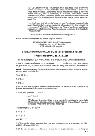 § 1º Os Conselheiros do Tribunal de Contas do Estado serão escolhidos
                  dentre brasileiros com mais de trinta e cinco anos e menos de sessenta e
                  cinco anos de idade, idoneidade moral, reputação ilibada e notórios
                  conhecimentos jurídicos, contábeis, econômicos, financeiros, ou de
                  administração pública, com mais de dez anos de exercício de função ou de
                  efetiva atividade profissional nas áreas referidas, obedecidas as seguintes
                  condições:

                  I - dois sétimos indicados pelo Governador do Estado, com aprovação da
                  Assembléia Legislativa, sendo escolhidos, alternadamente, dentre auditores
                  e membros do Ministério Público junto ao Tribunal de Contas do Estado,
                  indicados em lista tríplice pelo Tribunal, segundo os critérios de antiguidade
                  e merecimento;

                  II - cinco sétimos escolhidos pela Assembléia Legislativa.

PALÁCIO DOMINGOS MARTINS, em 04 de julho de 1996.

                         RICARDO DE REZENDE FERRAÇO – Presidente
                              CLÁUDIO VEREZA – 1º Secretário
                                JOSÉ RAMOS – 2º Secretário


       EMENDA CONSTITUCIONAL Nº 10, DE 12 DE DEZEMBRO DE 1996

                           (Publicada no D.O.E, de 13.12.1996)

  Dá nova redação ao § 3º do art. 39 e §§ 1º e 2º do art. 41 da Constituição Estadual.

A MESA DA ASSEMBLÉIA LEGISLATIVA DO ESTADO DO ESPÍRITO SANTO, nos termos
do § 3º do art. 62, da Constituição Estadual, promulga a seguinte Emenda Constitucional:

Art. 1º Os dispositivos da Constituição Estadual adiante enumerados, passam a vigorar
com as seguintes redações:

“Art. 39. (...)

§ 1º (...)

§ 2º (...)

§ 3º O tempo de serviço público federal, estadual e municipal será computado integralmente
para os efeitos de aposentadoria e disponibilidade.

· Redação original da C.E. de 1989:

                  Art. 39. (...)

                  § 3º O tempo de serviço público federal, estadual e municipal será computado
                  integralmente para os efeitos de aposentadoria, disponibilidade e para a
                  concessão do adicional por tempo de serviço.

· ver também E.C. n.º 23/99.

§ 4º (...)

§ 5º (...)

Art. 41. (...)

§ 1º Integrará o cálculo do provento o valor das vantagens permanentes que o servidor
público estiver percebendo.

§ 2º Os valores correspondentes ao exercício de cargos comissionados, funções
                                                                                            97
 