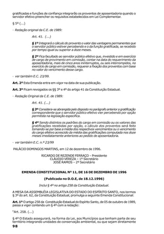 gratificadas e funções de confiança integrarão os proventos de aposentadoria quando o
servidor efetivo preencher os requisitos estabelecidos em Lei Complementar.

§ 5º (...)

· Redação original da C.E. de 1989:

              Art. 41. (...)

              § 1º Integrará o cálculo do provento o valor das vantagens permanentes que
              o servidor público estiver percebendo e o da função gratificada, se recebido
              por tempo igual ou superior a doze meses.

              § 2º Fica facultado ao servidor público efetivo que, investido e em exercício
              de cargo de provimento em comissão, contar na data do requerimento da
              aposentadoria, mais de cinco anos ininterruptos, ou seis interrompidos, no
              exercício de cargo em comissão, requerer a fixação dos proventos com base
              no valor do vencimento desse cargo.

· ver também E.C. 23/99.

Art. 2º Esta Emenda entra em vigor na data de sua publicação.

Art. 3º Ficam revogados os §§ 3º e 4º do artigo 41 da Constituição Estadual.

· Redação Original da C.E. de 1989:

              Art. 41. (...)

              § 3º Considera-se abrangida pelo disposto no parágrafo anterior a gratificação
              correspondente que o servidor público efetivo vier percebendo por opção
              permitida na legislação especifica.

              § 4º Sendo distintos os padrões do cargo em comissão ou os valores das
              gratificações recebidas por opção, o cálculo dos proventos será feito
              tomando-se por base a média dos respectivos vencimentos ou o vencimento
              do cargo efetivo acrescido da média das gratificações computada nos doze
              meses imediatamente anteriores ao pedido de aposentadoria.

· ver também E.C. n.º 23/99

PALÁCIO DOMINGOS MARTINS, em 12 de dezembro de 1996.

                     RICARDO DE REZENDE FERRAÇO – Presidente
                          CLÁUDIO VEREZA – 1º Secretário
                            JOSÉ RAMOS – 2º Secretário


       EMENDA CONSTITUCIONAL Nº 11, DE 16 DE DEZEMBRO DE 1996

                       (Publicada no D.O.E, de 18.12.1996)

                   Inclui § 4º no artigo 258 da Constituição Estadual.

A MESA DA ASSEMBLÉIA LEGISLATIVA DO ESTADO DO ESPÍRITO SANTO, nos termos
§ 3º do art. 62, da Constituição Estadual, promulga a seguinte Emenda Constitucional:

Art. 1º O artigo 258 da Constituição Estadual do Espírito Santo, de 05 de outubro de 1989,
passa a viger contendo um § 4º com a redação:

“Art. 258. (...)

§ 4º O Estado assegurará, na forma da Lei, aos Municípios que tenham parte de seu
território integrando unidades de conservação ambiental, ou que sejam diretamente
98
 