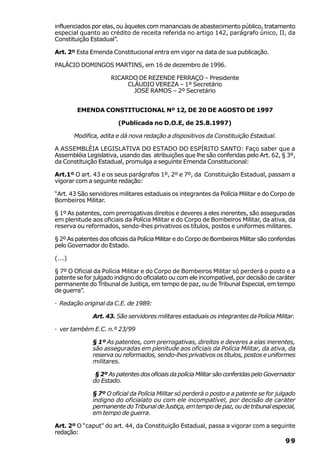 influenciados por elas, ou àqueles com mananciais de abastecimento público, tratamento
especial quanto ao crédito de receita referida no artigo 142, parágrafo único, II, da
Constituição Estadual”.

Art. 2º Esta Emenda Constitucional entra em vigor na data de sua publicação.

PALÁCIO DOMINGOS MARTINS, em 16 de dezembro de 1996.

                      RICARDO DE REZENDE FERRAÇO – Presidente
                           CLÁUDIO VEREZA – 1º Secretário
                             JOSÉ RAMOS – 2º Secretário


         EMENDA CONSTITUCIONAL Nº 12, DE 20 DE AGOSTO DE 1997

                         (Publicada no D.O.E, de 25.8.1997)

        Modifica, adita e dá nova redação a dispositivos da Constituição Estadual.

A ASSEMBLÉIA LEGISLATIVA DO ESTADO DO ESPÍRITO SANTO: Faço saber que a
Assembléia Legislativa, usando das atribuições que lhe são conferidas pelo Art. 62, § 3º,
da Constituição Estadual, promulga a seguinte Emenda Constitucional:

Art.1º O art. 43 e os seus parágrafos 1º, 2º e 7º, da Constituição Estadual, passam a
vigorar com a seguinte redação:

“Art. 43 São servidores militares estaduais os integrantes da Polícia Militar e do Corpo de
Bombeiros Militar.

§ 1º As patentes, com prerrogativas direitos e deveres a eles inerentes, são asseguradas
em plenitude aos oficiais da Polícia Militar e do Corpo de Bombeiros Militar, da ativa, da
reserva ou reformados, sendo-lhes privativos os títulos, postos e uniformes militares.

§ 2º As patentes dos oficiais da Polícia Militar e do Corpo de Bombeiros Militar são conferidas
pelo Governador do Estado.

(...)

§ 7º O Oficial da Polícia Militar e do Corpo de Bombeiros Militar só perderá o posto e a
patente se for julgado indigno do oficialato ou com ele incompatível, por decisão de caráter
permanente do Tribunal de Justiça, em tempo de paz, ou de Tribunal Especial, em tempo
de guerra”.

· Redação original da C.E. de 1989:

              Art. 43. São servidores militares estaduais os integrantes da Polícia Militar.

· ver também E.C. n.º 23/99

              § 1º As patentes, com prerrogativas, direitos e deveres a elas inerentes,
              são asseguradas em plenitude aos oficiais da Polícia Militar, da ativa, da
              reserva ou reformados, sendo-lhes privativos os títulos, postos e uniformes
              militares.

               § 2º As patentes dos oficiais da polícia Militar são conferidas pelo Governador
              do Estado.

              § 7º O oficial da Polícia Militar só perderá o posto e a patente se for julgado
              indigno do oficialato ou com ele incompatível, por decisão de caráter
              permanente do Tribunal de Justiça, em tempo de paz, ou de tribunal especial,
              em tempo de guerra.

Art. 2º O “caput” do art. 44, da Constituição Estadual, passa a vigorar com a seguinte
redação:
                                                                                           99
 
