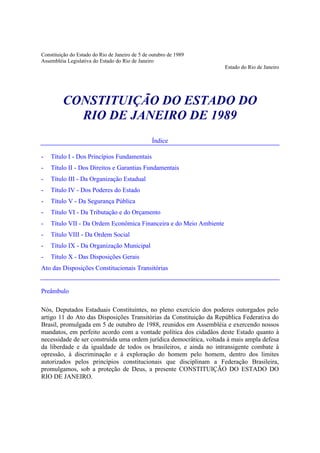 Constituição do Estado do Rio de Janeiro de 5 de outubro de 1989
Assembléia Legislativa do Estado do Rio de Janeiro
Estado do Rio de Janeiro

CONSTITUIÇÃO DO ESTADO DO
RIO DE JANEIRO DE 1989
Índice
-

Título I - Dos Princípios Fundamentais

-

Título II - Dos Direitos e Garantias Fundamentais

-

Título III - Da Organização Estadual

-

Título IV - Dos Poderes do Estado

-

Título V - Da Segurança Pública

-

Título VI - Da Tributação e do Orçamento

-

Título VII - Da Ordem Econômica Financeira e do Meio Ambiente

-

Título VIII - Da Ordem Social

-

Título IX - Da Organização Municipal

-

Título X - Das Disposições Gerais

Ato das Disposições Constitucionais Transitórias

Preâmbulo
Nós, Deputados Estaduais Constituintes, no pleno exercício dos poderes outorgados pelo
artigo 11 do Ato das Disposições Transitórias da Constituição da República Federativa do
Brasil, promulgada em 5 de outubro de 1988, reunidos em Assembléia e exercendo nossos
mandatos, em perfeito acordo com a vontade política dos cidadãos deste Estado quanto à
necessidade de ser construída uma ordem jurídica democrática, voltada à mais ampla defesa
da liberdade e da igualdade de todos os brasileiros, e ainda no intransigente combate à
opressão, à discriminação e à exploração do homem pelo homem, dentro dos limites
autorizados pelos princípios constitucionais que disciplinam a Federação Brasileira,
promulgamos, sob a proteção de Deus, a presente CONSTITUIÇÃO DO ESTADO DO
RIO DE JANEIRO.

 