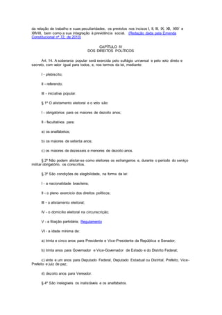 da relação de trabalho e suas peculiaridades, os previstos nos incisos I, II, III, IX, XII, XXV e
XXVIII, bem como a sua integração à previdência social. (Redação dada pela Emenda
Constitucional nº 72, de 2013)
CAPÍTULO IV
DOS DIREITOS POLÍTICOS
Art. 14. A soberania popular será exercida pelo sufrágio universal e pelo voto direto e
secreto, com valor igual para todos, e, nos termos da lei, mediante:
I - plebiscito;
II - referendo;
III - iniciativa popular.
§ 1º O alistamento eleitoral e o voto são:
I - obrigatórios para os maiores de dezoito anos;
II - facultativos para:
a) os analfabetos;
b) os maiores de setenta anos;
c) os maiores de dezesseis e menores de dezoito anos.
§ 2º Não podem alistar-se como eleitores os estrangeiros e, durante o período do serviço
militar obrigatório, os conscritos.
§ 3º São condições de elegibilidade, na forma da lei:
I - a nacionalidade brasileira;
II - o pleno exercício dos direitos políticos;
III - o alistamento eleitoral;
IV - o domicílio eleitoral na circunscrição;
V - a filiação partidária; Regulamento
VI - a idade mínima de:
a) trinta e cinco anos para Presidente e Vice-Presidente da República e Senador;
b) trinta anos para Governador e Vice-Governador de Estado e do Distrito Federal;
c) vinte e um anos para Deputado Federal, Deputado Estadual ou Distrital, Prefeito, Vice-
Prefeito e juiz de paz;
d) dezoito anos para Vereador.
§ 4º São inelegíveis os inalistáveis e os analfabetos.
 