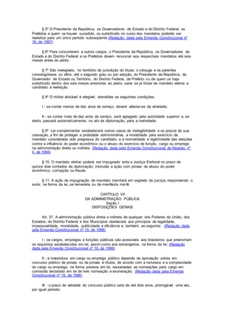 § 5º O Presidente da República, os Governadores de Estado e do Distrito Federal, os
Prefeitos e quem os houver sucedido, ou substituído no curso dos mandatos poderão ser
reeleitos para um único período subseqüente.(Redação dada pela Emenda Constitucional nº
16, de 1997)
§ 6º Para concorrerem a outros cargos, o Presidente da República, os Governadores de
Estado e do Distrito Federal e os Prefeitos devem renunciar aos respectivos mandatos até seis
meses antes do pleito.
§ 7º São inelegíveis, no território de jurisdição do titular, o cônjuge e os parentes
consangüíneos ou afins, até o segundo grau ou por adoção, do Presidente da República, de
Governador de Estado ou Território, do Distrito Federal, de Prefeito ou de quem os haja
substituído dentro dos seis meses anteriores ao pleito, salvo se já titular de mandato eletivo e
candidato à reeleição.
§ 8º O militar alistável é elegível, atendidas as seguintes condições:
I - se contar menos de dez anos de serviço, deverá afastar-se da atividade;
II - se contar mais de dez anos de serviço, será agregado pela autoridade superior e, se
eleito, passará automaticamente, no ato da diplomação, para a inatividade.
§ 9º Lei complementar estabelecerá outros casos de inelegibilidade e os prazos de sua
cessação, a fim de proteger a probidade administrativa, a moralidade para exercício de
mandato considerada vida pregressa do candidato, e a normalidade e legitimidade das eleições
contra a influência do poder econômico ou o abuso do exercício de função, cargo ou emprego
na administração direta ou indireta. (Redação dada pela Emenda Constitucional de Revisão nº
4, de 1994)
§ 10. O mandato eletivo poderá ser impugnado ante a Justiça Eleitoral no prazo de
quinze dias contados da diplomação, instruída a ação com provas de abuso do poder
econômico, corrupção ou fraude.
§ 11. A ação de impugnação de mandato tramitará em segredo de justiça, respondendo o
autor, na forma da lei, se temerária ou de manifesta má-fé
CAPÍTULO VII
DA ADMINISTRAÇÃO PÚBLICA
Seção I
DISPOSIÇÕES GERAIS
Art. 37. A administração pública direta e indireta de qualquer dos Poderes da União, dos
Estados, do Distrito Federal e dos Municípios obedecerá aos princípios de legalidade,
impessoalidade, moralidade, publicidade e eficiência e, também, ao seguinte: (Redação dada
pela Emenda Constitucional nº 19, de 1998)
I - os cargos, empregos e funções públicas são acessíveis aos brasileiros que preencham
os requisitos estabelecidos em lei, assim como aos estrangeiros, na forma da lei; (Redação
dada pela Emenda Constitucional nº 19, de 1998)
II - a investidura em cargo ou emprego público depende de aprovação prévia em
concurso público de provas ou de provas e títulos, de acordo com a natureza e a complexidade
do cargo ou emprego, na forma prevista em lei, ressalvadas as nomeações para cargo em
comissão declarado em lei de livre nomeação e exoneração; (Redação dada pela Emenda
Constitucional nº 19, de 1998)
III - o prazo de validade do concurso público será de até dois anos, prorrogável uma vez,
por igual período;
 