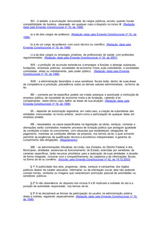 XVI - é vedada a acumulação remunerada de cargos públicos, exceto, quando houver
compatibilidade de horários, observado em qualquer caso o disposto no inciso XI: (Redação
dada pela Emenda Constitucional nº 19, de 1998)
a) a de dois cargos de professor; (Redação dada pela Emenda Constitucional nº 19, de
1998)
b) a de um cargo de professor com outro técnico ou científico; (Redação dada pela
Emenda Constitucional nº 19, de 1998)
c) a de dois cargos ou empregos privativos de profissionais de saúde, com profissões
regulamentadas; (Redação dada pela Emenda Constitucional nº 34, de 2001)
XVII - a proibição de acumular estende-se a empregos e funções e abrange autarquias,
fundações, empresas públicas, sociedades de economia mista, suas subsidiárias, e sociedades
controladas, direta ou indiretamente, pelo poder público; (Redação dada pela Emenda
Constitucional nº 19, de 1998)
XVIII - a administração fazendária e seus servidores fiscais terão, dentro de suas áreas
de competência e jurisdição, precedência sobre os demais setores administrativos, na forma da
lei;
XIX – somente por lei específica poderá ser criada autarquia e autorizada a instituição de
empresa pública, de sociedade de economia mista e de fundação, cabendo à lei
complementar, neste último caso, definir as áreas de sua atuação; (Redação dada pela
Emenda Constitucional nº 19, de 1998)
XX - depende de autorização legislativa, em cada caso, a criação de subsidiárias das
entidades mencionadas no inciso anterior, assim como a participação de qualquer delas em
empresa privada;
XXI - ressalvados os casos especificados na legislação, as obras, serviços, compras e
alienações serão contratados mediante processo de licitação pública que assegure igualdade
de condições a todos os concorrentes, com cláusulas que estabeleçam obrigações de
pagamento, mantidas as condições efetivas da proposta, nos termos da lei, o qual somente
permitirá as exigências de qualificação técnica e econômica indispensáveis à garantia do
cumprimento das obrigações. (Regulamento)
XXII - as administrações tributárias da União, dos Estados, do Distrito Federal e dos
Municípios, atividades essenciais ao funcionamento do Estado, exercidas por servidores de
carreiras específicas, terão recursos prioritários para a realização de suas atividades e atuarão
de forma integrada, inclusive com o compartilhamento de cadastros e de informações fiscais,
na forma da lei ou convênio. (Incluído pela Emenda Constitucional nº 42, de 19.12.2003)
§ 1º A publicidade dos atos, programas, obras, serviços e campanhas dos órgãos
públicos deverá ter caráter educativo, informativo ou de orientação social, dela não podendo
constar nomes, símbolos ou imagens que caracterizem promoção pessoal de autoridades ou
servidores públicos.
§ 2º A não observância do disposto nos incisos II e III implicará a nulidade do ato e a
punição da autoridade responsável, nos termos da lei.
§ 3º A lei disciplinará as formas de participação do usuário na administração pública
direta e indireta, regulando especialmente: (Redação dada pela Emenda Constitucional nº 19,
de 1998)
 