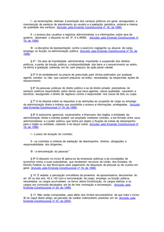 I - as reclamações relativas à prestação dos serviços públicos em geral, asseguradas a
manutenção de serviços de atendimento ao usuário e a avaliação periódica, externa e interna,
da qualidade dos serviços; (Incluído pela Emenda Constitucional nº 19, de 1998)
II - o acesso dos usuários a registros administrativos e a informações sobre atos de
governo, observado o disposto no art. 5º, X e XXXIII; (Incluído pela Emenda Constitucional nº
19, de 1998)
III - a disciplina da representação contra o exercício negligente ou abusivo de cargo,
emprego ou função na administração pública. (Incluído pela Emenda Constitucional nº 19, de
1998)
§ 4º - Os atos de improbidade administrativa importarão a suspensão dos direitos
políticos, a perda da função pública, a indisponibilidade dos bens e o ressarcimento ao erário,
na forma e gradação previstas em lei, sem prejuízo da ação penal cabível.
§ 5º A lei estabelecerá os prazos de prescrição para ilícitos praticados por qualquer
agente, servidor ou não, que causem prejuízos ao erário, ressalvadas as respectivas ações de
ressarcimento.
§ 6º As pessoas jurídicas de direito público e as de direito privado prestadoras de
serviços públicos responderão pelos danos que seus agentes, nessa qualidade, causarem a
terceiros, assegurado o direito de regresso contra o responsável nos casos de dolo ou culpa.
§ 7º A lei disporá sobre os requisitos e as restrições ao ocupante de cargo ou emprego
da administração direta e indireta que possibilite o acesso a informações privilegiadas. (Incluído
pela Emenda Constitucional nº 19, de 1998)
§ 8º A autonomia gerencial, orçamentária e financeira dos órgãos e entidades da
administração direta e indireta poderá ser ampliada mediante contrato, a ser firmado entre seus
administradores e o poder público, que tenha por objeto a fixação de metas de desempenho
para o órgão ou entidade, cabendo à lei dispor sobre: (Incluído pela Emenda Constitucional nº
19, de 1998)
I - o prazo de duração do contrato;
II - os controles e critérios de avaliação de desempenho, direitos, obrigações e
responsabilidade dos dirigentes;
III - a remuneração do pessoal."
§ 9º O disposto no inciso XI aplica-se às empresas públicas e às sociedades de
economia mista, e suas subsidiárias, que receberem recursos da União, dos Estados, do
Distrito Federal ou dos Municípios para pagamento de despesas de pessoal ou de custeio em
geral. (Incluído pela Emenda Constitucional nº 19, de 1998)
§ 10. É vedada a percepção simultânea de proventos de aposentadoria decorrentes do
art. 40 ou dos arts. 42 e 142 com a remuneração de cargo, emprego ou função pública,
ressalvados os cargos acumuláveis na forma desta Constituição, os cargos eletivos e os
cargos em comissão declarados em lei de livre nomeação e exoneração. (Incluído pela
Emenda Constitucional nº 20, de 1998)
§ 11. Não serão computadas, para efeito dos limites remuneratórios de que trata o inciso
XI do caput deste artigo, as parcelas de caráter indenizatório previstas em lei. (Incluído pela
Emenda Constitucional nº 47, de 2005)
 
