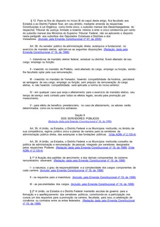 § 12. Para os fins do disposto no inciso XI do caput deste artigo, fica facultado aos
Estados e ao Distrito Federal fixar, em seu âmbito, mediante emenda às respectivas
Constituições e Lei Orgânica, como limite único, o subsídio mensal dos Desembargadores do
respectivo Tribunal de Justiça, limitado a noventa inteiros e vinte e cinco centésimos por cento
do subsídio mensal dos Ministros do Supremo Tribunal Federal, não se aplicando o disposto
neste parágrafo aos subsídios dos Deputados Estaduais e Distritais e dos
Vereadores. (Incluído pela Emenda Constitucional nº 47, de 2005)
Art. 38. Ao servidor público da administração direta, autárquica e fundacional, no
exercício de mandato eletivo, aplicam-se as seguintes disposições: (Redação dada pela
Emenda Constitucional nº 19, de 1998)
I - tratando-se de mandato eletivo federal, estadual ou distrital, ficará afastado de seu
cargo, emprego ou função;
II - investido no mandato de Prefeito, será afastado do cargo, emprego ou função, sendo-
lhe facultado optar pela sua remuneração;
III - investido no mandato de Vereador, havendo compatibilidade de horários, perceberá
as vantagens de seu cargo, emprego ou função, sem prejuízo da remuneração do cargo
eletivo, e, não havendo compatibilidade, será aplicada a norma do inciso anterior;
IV - em qualquer caso que exija o afastamento para o exercício de mandato eletivo, seu
tempo de serviço será contado para todos os efeitos legais, exceto para promoção por
merecimento;
V - para efeito de benefício previdenciário, no caso de afastamento, os valores serão
determinados como se no exercício estivesse.
Seção II
DOS SERVIDORES PÚBLICOS
(Redação dada pela Emenda Constitucional nº 18, de 1998)
Art. 39. A União, os Estados, o Distrito Federal e os Municípios instituirão, no âmbito de
sua competência, regime jurídico único e planos de carreira para os servidores da
administração pública direta, das autarquias e das fundações públicas. (Vide ADIN nº 2.135-4)
Art. 39. A União, os Estados, o Distrito Federal e os Municípios instituirão conselho de
política de administração e remuneração de pessoal, integrado por servidores designados
pelos respectivos Poderes. (Redação dada pela Emenda Constitucional nº 19, de 1998) (Vide
ADIN nº 2.135-4)
§ 1º A fixação dos padrões de vencimento e dos demais componentes do sistema
remuneratório observará: (Redação dada pela Emenda Constitucional nº 19, de 1998)
I - a natureza, o grau de responsabilidade e a complexidade dos cargos componentes de
cada carreira; (Incluído pela Emenda Constitucional nº 19, de 1998)
II - os requisitos para a investidura; (Incluído pela Emenda Constitucional nº 19, de 1998)
III - as peculiaridades dos cargos. (Incluído pela Emenda Constitucional nº 19, de 1998)
§ 2º A União, os Estados e o Distrito Federal manterão escolas de governo para a
formação e o aperfeiçoamento dos servidores públicos, constituindo-se a participação nos
cursos um dos requisitos para a promoção na carreira, facultada, para isso, a celebração de
convênios ou contratos entre os entes federados. (Redação dada pela Emenda Constitucional
nº 19, de 1998)
 