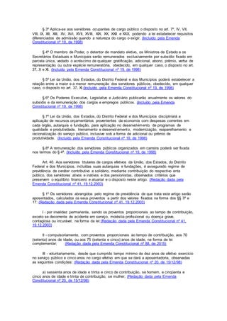 § 3º Aplica-se aos servidores ocupantes de cargo público o disposto no art. 7º, IV, VII,
VIII, IX, XII, XIII, XV, XVI, XVII, XVIII, XIX, XX, XXII e XXX, podendo a lei estabelecer requisitos
diferenciados de admissão quando a natureza do cargo o exigir. (Incluído pela Emenda
Constitucional nº 19, de 1998)
§ 4º O membro de Poder, o detentor de mandato eletivo, os Ministros de Estado e os
Secretários Estaduais e Municipais serão remunerados exclusivamente por subsídio fixado em
parcela única, vedado o acréscimo de qualquer gratificação, adicional, abono, prêmio, verba de
representação ou outra espécie remuneratória, obedecido, em qualquer caso, o disposto no art.
37, X e XI. (Incluído pela Emenda Constitucional nº 19, de 1998)
§ 5º Lei da União, dos Estados, do Distrito Federal e dos Municípios poderá estabelecer a
relação entre a maior e a menor remuneração dos servidores públicos, obedecido, em qualquer
caso, o disposto no art. 37, XI.(Incluído pela Emenda Constitucional nº 19, de 1998)
§ 6º Os Poderes Executivo, Legislativo e Judiciário publicarão anualmente os valores do
subsídio e da remuneração dos cargos e empregos públicos. (Incluído pela Emenda
Constitucional nº 19, de 1998)
§ 7º Lei da União, dos Estados, do Distrito Federal e dos Municípios disciplinará a
aplicação de recursos orçamentários provenientes da economia com despesas correntes em
cada órgão, autarquia e fundação, para aplicação no desenvolvimento de programas de
qualidade e produtividade, treinamento e desenvolvimento, modernização, reaparelhamento e
racionalização do serviço público, inclusive sob a forma de adicional ou prêmio de
produtividade. (Incluído pela Emenda Constitucional nº 19, de 1998)
§ 8º A remuneração dos servidores públicos organizados em carreira poderá ser fixada
nos termos do § 4º. (Incluído pela Emenda Constitucional nº 19, de 1998)
Art. 40. Aos servidores titulares de cargos efetivos da União, dos Estados, do Distrito
Federal e dos Municípios, incluídas suas autarquias e fundações, é assegurado regime de
previdência de caráter contributivo e solidário, mediante contribuição do respectivo ente
público, dos servidores ativos e inativos e dos pensionistas, observados critérios que
preservem o equilíbrio financeiro e atuarial e o disposto neste artigo. (Redação dada pela
Emenda Constitucional nº 41, 19.12.2003)
§ 1º Os servidores abrangidos pelo regime de previdência de que trata este artigo serão
aposentados, calculados os seus proventos a partir dos valores fixados na forma dos §§ 3º e
17: (Redação dada pela Emenda Constitucional nº 41, 19.12.2003)
I - por invalidez permanente, sendo os proventos proporcionais ao tempo de contribuição,
exceto se decorrente de acidente em serviço, moléstia profissional ou doença grave,
contagiosa ou incurável, na forma da lei;(Redação dada pela Emenda Constitucional nº 41,
19.12.2003)
II - compulsoriamente, com proventos proporcionais ao tempo de contribuição, aos 70
(setenta) anos de idade, ou aos 75 (setenta e cinco) anos de idade, na forma de lei
complementar; (Redação dada pela Emenda Constitucional nº 88, de 2015)
III - voluntariamente, desde que cumprido tempo mínimo de dez anos de efetivo exercício
no serviço público e cinco anos no cargo efetivo em que se dará a aposentadoria, observadas
as seguintes condições: (Redação dada pela Emenda Constitucional nº 20, de 15/12/98)
a) sessenta anos de idade e trinta e cinco de contribuição, se homem, e cinqüenta e
cinco anos de idade e trinta de contribuição, se mulher; (Redação dada pela Emenda
Constitucional nº 20, de 15/12/98)
 