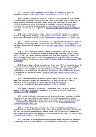 § 10 - A lei não poderá estabelecer qualquer forma de contagem de tempo de
contribuição fictício. (Incluído pela Emenda Constitucional nº 20, de 15/12/98)
§ 11 - Aplica-se o limite fixado no art. 37, XI, à soma total dos proventos de inatividade,
inclusive quando decorrentes da acumulação de cargos ou empregos públicos, bem como de
outras atividades sujeitas a contribuição para o regime geral de previdência social, e ao
montante resultante da adição de proventos de inatividade com remuneração de cargo
acumulável na forma desta Constituição, cargo em comissão declarado em lei de livre
nomeação e exoneração, e de cargo eletivo. (Incluído pela Emenda Constitucional nº 20, de
15/12/98)
§ 12 - Além do disposto neste artigo, o regime de previdência dos servidores públicos
titulares de cargo efetivo observará, no que couber, os requisitos e critérios fixados para o
regime geral de previdência social. (Incluído pela Emenda Constitucional nº 20, de 15/12/98)
§ 13 - Ao servidor ocupante, exclusivamente, de cargo em comissão declarado em lei de
livre nomeação e exoneração bem como de outro cargo temporário ou de emprego público,
aplica-se o regime geral de previdência social. (Incluído pela Emenda Constitucional nº 20, de
15/12/98)
§ 14 - A União, os Estados, o Distrito Federal e os Municípios, desde que instituam
regime de previdência complementar para os seus respectivos servidores titulares de cargo
efetivo, poderão fixar, para o valor das aposentadorias e pensões a serem concedidas pelo
regime de que trata este artigo, o limite máximo estabelecido para os benefícios do regime
geral de previdência social de que trata o art. 201. (Incluído pela Emenda Constitucional nº 20,
de 15/12/98)
§ 15. O regime de previdência complementar de que trata o § 14 será instituído por lei de
iniciativa do respectivo Poder Executivo, observado o disposto no art. 202 e seus parágrafos,
no que couber, por intermédio de entidades fechadas de previdência complementar, de
natureza pública, que oferecerão aos respectivos participantes planos de benefícios somente
na modalidade de contribuição definida. (Redação dada pela Emenda Constitucional nº 41,
19.12.2003)
§ 16 - Somente mediante sua prévia e expressa opção, o disposto nos §§ 14 e 15
poderá ser aplicado ao servidor que tiver ingressado no serviço público até a data da
publicação do ato de instituição do correspondente regime de previdência
complementar. (Incluído pela Emenda Constitucional nº 20, de 15/12/98)
§ 17. Todos os valores de remuneração considerados para o cálculo do benefício
previsto no § 3° serão devidamente atualizados, na forma da lei. (Incluído pela Emenda
Constitucional nº 41, 19.12.2003)
§ 18. Incidirá contribuição sobre os proventos de aposentadorias e pensões concedidas
pelo regime de que trata este artigo que superem o limite máximo estabelecido para os
benefícios do regime geral de previdência social de que trata o art. 201, com percentual igual
ao estabelecido para os servidores titulares de cargos efetivos. (Incluído pela Emenda
Constitucional nº 41, 19.12.2003)
§ 19. O servidor de que trata este artigo que tenha completado as exigências para
aposentadoria voluntária estabelecidas no § 1º, III, a, e que opte por permanecer em atividade
fará jus a um abono de permanência equivalente ao valor da sua contribuição previdenciária
até completar as exigências para aposentadoria compulsória contidas no § 1º, II. (Incluído pela
Emenda Constitucional nº 41, 19.12.2003)
§ 20. Fica vedada a existência de mais de um regime próprio de previdência social para
os servidores titulares de cargos efetivos, e de mais de uma unidade gestora do respectivo
 