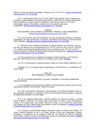 regime em cada ente estatal, ressalvado o disposto no art. 142, § 3º, X. (Incluído pela Emenda
Constitucional nº 41, 19.12.2003)
§ 21. A contribuição prevista no § 18 deste artigo incidirá apenas sobre as parcelas de
proventos de aposentadoria e de pensão que superem o dobro do limite máximo estabelecido
para os benefícios do regime geral de previdência social de que trata o art. 201 desta
Constituição, quando o beneficiário, na forma da lei, for portador de doença
incapacitante. (Incluído pela Emenda Constitucional nº 47, de 2005)
Seção III
DOS MILITARES DOS ESTADOS, DO DISTRITO FEDERAL E DOS TERRITÓRIOS
(Redação dada pela Emenda Constitucional nº 18, de 1998)
Art. 42 Os membros das Polícias Militares e Corpos de Bombeiros Militares, instituições
organizadas com base na hierarquia e disciplina, são militares dos Estados, do Distrito Federal
e dos Territórios. (Redação dada pela Emenda Constitucional nº 18, de 1998)
§ 1º Aplicam-se aos militares dos Estados, do Distrito Federal e dos Territórios, além do
que vier a ser fixado em lei, as disposições do art. 14, § 8º; do art. 40, § 9º; e do art. 142, §§ 2º
e 3º, cabendo a lei estadual específica dispor sobre as matérias do art. 142, § 3º, inciso X,
sendo as patentes dos oficiais conferidas pelos respectivos governadores. (Redação dada pela
Emenda Constitucional nº 20, de 15/12/98)
§ 2º Aos pensionistas dos militares dos Estados, do Distrito Federal e dos Territórios
aplica-se o que for fixado em lei específica do respectivo ente estatal. (Redação
Art. 124. à Justiça Militar compete processar e julgar os crimes militares definidos em lei.
Parágrafo único. A lei disporá sobre a organização, o funcionamento e a competência da
Justiça Militar.
Seção VIII
DOS TRIBUNAIS E JUÍZES DOS ESTADOS
Art. 125. Os Estados organizarão sua Justiça, observados os princípios estabelecidos
nesta Constituição.
§ 1º A competência dos tribunais será definida na Constituição do Estado, sendo a lei de
organização judiciária de iniciativa do Tribunal de Justiça.
§ 2º Cabe aos Estados a instituição de representação de inconstitucionalidade de leis ou
atos normativos estaduais ou municipais em face da Constituição Estadual, vedada a atribuição
da legitimação para agir a um único órgão.
§ 3º A lei estadual poderá criar, mediante proposta do Tribunal de Justiça, a Justiça
Militar estadual, constituída, em primeiro grau, pelos juízes de direito e pelos Conselhos de
Justiça e, em segundo grau, pelo próprio Tribunal de Justiça, ou por Tribunal de Justiça Militar
nos Estados em que o efetivo militar seja superior a vinte mil integrantes. (Redação dada pela
Emenda Constitucional nº 45, de 2004)
§ 4º Compete à Justiça Militar estadual processar e julgar os militares dos Estados, nos
crimes militares definidos em lei e as ações judiciais contra atos disciplinares militares,
ressalvada a competência do júri quando a vítima for civil, cabendo ao tribunal competente
decidir sobre a perda do posto e da patente dos oficiais e da graduação das praças. (Redação
dada pela Emenda Constitucional nº 45, de 2004)
 