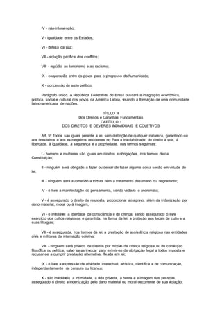 IV - não-intervenção;
V - igualdade entre os Estados;
VI - defesa da paz;
VII - solução pacífica dos conflitos;
VIII - repúdio ao terrorismo e ao racismo;
IX - cooperação entre os povos para o progresso da humanidade;
X - concessão de asilo político.
Parágrafo único. A República Federativa do Brasil buscará a integração econômica,
política, social e cultural dos povos da América Latina, visando à formação de uma comunidade
latino-americana de nações.
TÍTULO II
Dos Direitos e Garantias Fundamentais
CAPÍTULO I
DOS DIREITOS E DEVERES INDIVIDUAIS E COLETIVOS
Art. 5º Todos são iguais perante a lei, sem distinção de qualquer natureza, garantindo-se
aos brasileiros e aos estrangeiros residentes no País a inviolabilidade do direito à vida, à
liberdade, à igualdade, à segurança e à propriedade, nos termos seguintes:
I - homens e mulheres são iguais em direitos e obrigações, nos termos desta
Constituição;
II - ninguém será obrigado a fazer ou deixar de fazer alguma coisa senão em virtude de
lei;
III - ninguém será submetido a tortura nem a tratamento desumano ou degradante;
IV - é livre a manifestação do pensamento, sendo vedado o anonimato;
V - é assegurado o direito de resposta, proporcional ao agravo, além da indenização por
dano material, moral ou à imagem;
VI - é inviolável a liberdade de consciência e de crença, sendo assegurado o livre
exercício dos cultos religiosos e garantida, na forma da lei, a proteção aos locais de culto e a
suas liturgias;
VII - é assegurada, nos termos da lei, a prestação de assistência religiosa nas entidades
civis e militares de internação coletiva;
VIII - ninguém será privado de direitos por motivo de crença religiosa ou de convicção
filosófica ou política, salvo se as invocar para eximir-se de obrigação legal a todos imposta e
recusar-se a cumprir prestação alternativa, fixada em lei;
IX - é livre a expressão da atividade intelectual, artística, científica e de comunicação,
independentemente de censura ou licença;
X - são invioláveis a intimidade, a vida privada, a honra e a imagem das pessoas,
assegurado o direito a indenização pelo dano material ou moral decorrente de sua violação;
 