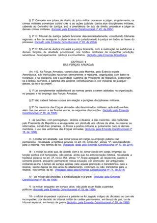 § 5º Compete aos juízes de direito do juízo militar processar e julgar, singularmente, os
crimes militares cometidos contra civis e as ações judiciais contra atos disciplinares militares,
cabendo ao Conselho de Justiça, sob a presidência de juiz de direito, processar e julgar os
demais crimes militares. (Incluído pela Emenda Constitucional nº 45, de 2004)
§ 6º O Tribunal de Justiça poderá funcionar descentralizadamente, constituindo Câmaras
regionais, a fim de assegurar o pleno acesso do jurisdicionado à justiça em todas as fases do
processo. (Incluído pela Emenda Constitucional nº 45, de 2004)
§ 7º O Tribunal de Justiça instalará a justiça itinerante, com a realização de audiências e
demais funções da atividade jurisdicional, nos limites territoriais da respectiva jurisdição,
servindo-se de equipamentos públicos e comunitários. (Incluído pela Emenda Constitucio
CAPÍTULO II
DAS FORÇAS ARMADAS
Art. 142. As Forças Armadas, constituídas pela Marinha, pelo Exército e pela
Aeronáutica, são instituições nacionais permanentes e regulares, organizadas com base na
hierarquia e na disciplina, sob a autoridade suprema do Presidente da República, e destinam-
se à defesa da Pátria, à garantia dos poderes constitucionais e, por iniciativa de qualquer
destes, da lei e da ordem.
§ 1º Lei complementar estabelecerá as normas gerais a serem adotadas na organização,
no preparo e no emprego das Forças Armadas.
§ 2º Não caberá habeas corpus em relação a punições disciplinares militares.
§ 3º Os membros das Forças Armadas são denominados militares, aplicando-se-lhes,
além das que vierem a ser fixadas em lei, as seguintes disposições: (Incluído pela Emenda
Constitucional nº 18, de 1998)
I - as patentes, com prerrogativas, direitos e deveres a elas inerentes, são conferidas
pelo Presidente da República e asseguradas em plenitude aos oficiais da ativa, da reserva ou
reformados, sendo-lhes privativos os títulos e postos militares e, juntamente com os demais
membros, o uso dos uniformes das Forças Armadas; (Incluído pela Emenda Constitucional nº
18, de 1998)
II - o militar em atividade que tomar posse em cargo ou emprego público civil
permanente, ressalvada a hipótese prevista no art. 37, inciso XVI, alínea "c", será transferido
para a reserva, nos termos da lei; (Redação dada pela Emenda Constitucional nº 77, de 2014)
III - o militar da ativa que, de acordo com a lei, tomar posse em cargo, emprego ou
função pública civil temporária, não eletiva, ainda que da administração indireta, ressalvada a
hipótese prevista no art. 37, inciso XVI, alínea "c", ficará agregado ao respectivo quadro e
somente poderá, enquanto permanecer nessa situação, ser promovido por antiguidade,
contando-se-lhe o tempo de serviço apenas para aquela promoção e transferência para a
reserva, sendo depois de dois anos de afastamento, contínuos ou não, transferido para a
reserva, nos termos da lei; (Redação dada pela Emenda Constitucional nº 77, de 2014)
IV - ao militar são proibidas a sindicalização e a greve; (Incluído pela Emenda
Constitucional nº 18, de 1998)
V - o militar, enquanto em serviço ativo, não pode estar filiado a partidos
políticos; (Incluído pela Emenda Constitucional nº 18, de 1998)
VI - o oficial só perderá o posto e a patente se for julgado indigno do oficialato ou com ele
incompatível, por decisão de tribunal militar de caráter permanente, em tempo de paz, ou de
tribunal especial, em tempo de guerra;(Incluído pela Emenda Constitucional nº 18, de 1998)
 