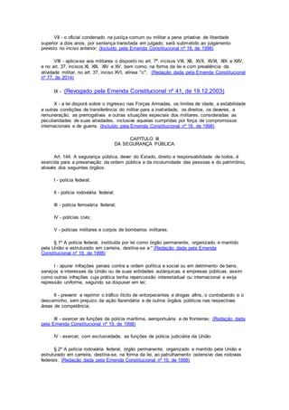 VII - o oficial condenado na justiça comum ou militar a pena privativa de liberdade
superior a dois anos, por sentença transitada em julgado, será submetido ao julgamento
previsto no inciso anterior; (Incluído pela Emenda Constitucional nº 18, de 1998)
VIII - aplica-se aos militares o disposto no art. 7º, incisos VIII, XII, XVII, XVIII, XIX e XXV,
e no art. 37, incisos XI, XIII, XIV e XV, bem como, na forma da lei e com prevalência da
atividade militar, no art. 37, inciso XVI, alínea "c"; (Redação dada pela Emenda Constitucional
nº 77, de 2014)
IX - (Revogado pela Emenda Constitucional nº 41, de 19.12.2003)
X - a lei disporá sobre o ingresso nas Forças Armadas, os limites de idade, a estabilidade
e outras condições de transferência do militar para a inatividade, os direitos, os deveres, a
remuneração, as prerrogativas e outras situações especiais dos militares, consideradas as
peculiaridades de suas atividades, inclusive aquelas cumpridas por força de compromissos
internacionais e de guerra. (Incluído pela Emenda Constitucional nº 18, de 1998)
CAPÍTULO III
DA SEGURANÇA PÚBLICA
Art. 144. A segurança pública, dever do Estado, direito e responsabilidade de todos, é
exercida para a preservação da ordem pública e da incolumidade das pessoas e do patrimônio,
através dos seguintes órgãos:
I - polícia federal;
II - polícia rodoviária federal;
III - polícia ferroviária federal;
IV - polícias civis;
V - polícias militares e corpos de bombeiros militares.
§ 1º A polícia federal, instituída por lei como órgão permanente, organizado e mantido
pela União e estruturado em carreira, destina-se a:" (Redação dada pela Emenda
Constitucional nº 19, de 1998)
I - apurar infrações penais contra a ordem política e social ou em detrimento de bens,
serviços e interesses da União ou de suas entidades autárquicas e empresas públicas, assim
como outras infrações cuja prática tenha repercussão interestadual ou internacional e exija
repressão uniforme, segundo se dispuser em lei;
II - prevenir e reprimir o tráfico ilícito de entorpecentes e drogas afins, o contrabando e o
descaminho, sem prejuízo da ação fazendária e de outros órgãos públicos nas respectivas
áreas de competência;
III - exercer as funções de polícia marítima, aeroportuária e de fronteiras; (Redação dada
pela Emenda Constitucional nº 19, de 1998)
IV - exercer, com exclusividade, as funções de polícia judiciária da União.
§ 2º A polícia rodoviária federal, órgão permanente, organizado e mantido pela União e
estruturado em carreira, destina-se, na forma da lei, ao patrulhamento ostensivo das rodovias
federais. (Redação dada pela Emenda Constitucional nº 19, de 1998)
 