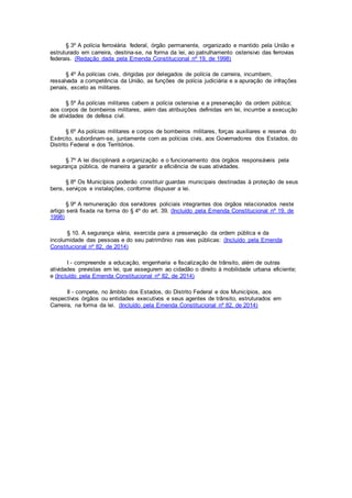 § 3º A polícia ferroviária federal, órgão permanente, organizado e mantido pela União e
estruturado em carreira, destina-se, na forma da lei, ao patrulhamento ostensivo das ferrovias
federais. (Redação dada pela Emenda Constitucional nº 19, de 1998)
§ 4º Às polícias civis, dirigidas por delegados de polícia de carreira, incumbem,
ressalvada a competência da União, as funções de polícia judiciária e a apuração de infrações
penais, exceto as militares.
§ 5º Às polícias militares cabem a polícia ostensiva e a preservação da ordem pública;
aos corpos de bombeiros militares, além das atribuições definidas em lei, incumbe a execução
de atividades de defesa civil.
§ 6º As polícias militares e corpos de bombeiros militares, forças auxiliares e reserva do
Exército, subordinam-se, juntamente com as polícias civis, aos Governadores dos Estados, do
Distrito Federal e dos Territórios.
§ 7º A lei disciplinará a organização e o funcionamento dos órgãos responsáveis pela
segurança pública, de maneira a garantir a eficiência de suas atividades.
§ 8º Os Municípios poderão constituir guardas municipais destinadas à proteção de seus
bens, serviços e instalações, conforme dispuser a lei.
§ 9º A remuneração dos servidores policiais integrantes dos órgãos relacionados neste
artigo será fixada na forma do § 4º do art. 39. (Incluído pela Emenda Constitucional nº 19, de
1998)
§ 10. A segurança viária, exercida para a preservação da ordem pública e da
incolumidade das pessoas e do seu patrimônio nas vias públicas: (Incluído pela Emenda
Constitucional nº 82, de 2014)
I - compreende a educação, engenharia e fiscalização de trânsito, além de outras
atividades previstas em lei, que assegurem ao cidadão o direito à mobilidade urbana eficiente;
e (Incluído pela Emenda Constitucional nº 82, de 2014)
II - compete, no âmbito dos Estados, do Distrito Federal e dos Municípios, aos
respectivos órgãos ou entidades executivos e seus agentes de trânsito, estruturados em
Carreira, na forma da lei. (Incluído pela Emenda Constitucional nº 82, de 2014)
 