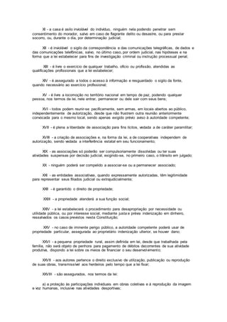 XI - a casa é asilo inviolável do indivíduo, ninguém nela podendo penetrar sem
consentimento do morador, salvo em caso de flagrante delito ou desastre, ou para prestar
socorro, ou, durante o dia, por determinação judicial;
XII - é inviolável o sigilo da correspondência e das comunicações telegráficas, de dados e
das comunicações telefônicas, salvo, no último caso, por ordem judicial, nas hipóteses e na
forma que a lei estabelecer para fins de investigação criminal ou instrução processual penal;
XIII - é livre o exercício de qualquer trabalho, ofício ou profissão, atendidas as
qualificações profissionais que a lei estabelecer;
XIV - é assegurado a todos o acesso à informação e resguardado o sigilo da fonte,
quando necessário ao exercício profissional;
XV - é livre a locomoção no território nacional em tempo de paz, podendo qualquer
pessoa, nos termos da lei, nele entrar, permanecer ou dele sair com seus bens;
XVI - todos podem reunir-se pacificamente, sem armas, em locais abertos ao público,
independentemente de autorização, desde que não frustrem outra reunião anteriormente
convocada para o mesmo local, sendo apenas exigido prévio aviso à autoridade competente;
XVII - é plena a liberdade de associação para fins lícitos, vedada a de caráter paramilitar;
XVIII - a criação de associações e, na forma da lei, a de cooperativas independem de
autorização, sendo vedada a interferência estatal em seu funcionamento;
XIX - as associações só poderão ser compulsoriamente dissolvidas ou ter suas
atividades suspensas por decisão judicial, exigindo-se, no primeiro caso, o trânsito em julgado;
XX - ninguém poderá ser compelido a associar-se ou a permanecer associado;
XXI - as entidades associativas, quando expressamente autorizadas, têm legitimidade
para representar seus filiados judicial ou extrajudicialmente;
XXII - é garantido o direito de propriedade;
XXIII - a propriedade atenderá a sua função social;
XXIV - a lei estabelecerá o procedimento para desapropriação por necessidade ou
utilidade pública, ou por interesse social, mediante justa e prévia indenização em dinheiro,
ressalvados os casos previstos nesta Constituição;
XXV - no caso de iminente perigo público, a autoridade competente poderá usar de
propriedade particular, assegurada ao proprietário indenização ulterior, se houver dano;
XXVI - a pequena propriedade rural, assim definida em lei, desde que trabalhada pela
família, não será objeto de penhora para pagamento de débitos decorrentes de sua atividade
produtiva, dispondo a lei sobre os meios de financiar o seu desenvolvimento;
XXVII - aos autores pertence o direito exclusivo de utilização, publicação ou reprodução
de suas obras, transmissível aos herdeiros pelo tempo que a lei fixar;
XXVIII - são assegurados, nos termos da lei:
a) a proteção às participações individuais em obras coletivas e à reprodução da imagem
e voz humanas, inclusive nas atividades desportivas;
 