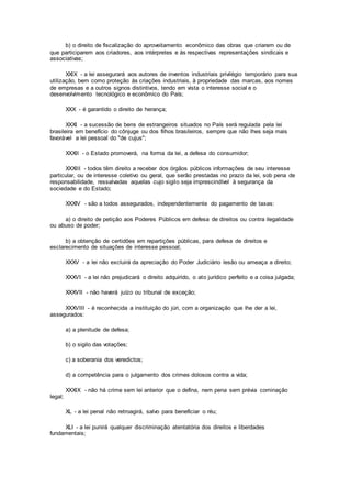 b) o direito de fiscalização do aproveitamento econômico das obras que criarem ou de
que participarem aos criadores, aos intérpretes e às respectivas representações sindicais e
associativas;
XXIX - a lei assegurará aos autores de inventos industriais privilégio temporário para sua
utilização, bem como proteção às criações industriais, à propriedade das marcas, aos nomes
de empresas e a outros signos distintivos, tendo em vista o interesse social e o
desenvolvimento tecnológico e econômico do País;
XXX - é garantido o direito de herança;
XXXI - a sucessão de bens de estrangeiros situados no País será regulada pela lei
brasileira em benefício do cônjuge ou dos filhos brasileiros, sempre que não lhes seja mais
favorável a lei pessoal do "de cujus";
XXXII - o Estado promoverá, na forma da lei, a defesa do consumidor;
XXXIII - todos têm direito a receber dos órgãos públicos informações de seu interesse
particular, ou de interesse coletivo ou geral, que serão prestadas no prazo da lei, sob pena de
responsabilidade, ressalvadas aquelas cujo sigilo seja imprescindível à segurança da
sociedade e do Estado;
XXXIV - são a todos assegurados, independentemente do pagamento de taxas:
a) o direito de petição aos Poderes Públicos em defesa de direitos ou contra ilegalidade
ou abuso de poder;
b) a obtenção de certidões em repartições públicas, para defesa de direitos e
esclarecimento de situações de interesse pessoal;
XXXV - a lei não excluirá da apreciação do Poder Judiciário lesão ou ameaça a direito;
XXXVI - a lei não prejudicará o direito adquirido, o ato jurídico perfeito e a coisa julgada;
XXXVII - não haverá juízo ou tribunal de exceção;
XXXVIII - é reconhecida a instituição do júri, com a organização que lhe der a lei,
assegurados:
a) a plenitude de defesa;
b) o sigilo das votações;
c) a soberania dos veredictos;
d) a competência para o julgamento dos crimes dolosos contra a vida;
XXXIX - não há crime sem lei anterior que o defina, nem pena sem prévia cominação
legal;
XL - a lei penal não retroagirá, salvo para beneficiar o réu;
XLI - a lei punirá qualquer discriminação atentatória dos direitos e liberdades
fundamentais;
 