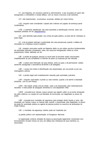 LV - aos litigantes, em processo judicial ou administrativo, e aos acusados em geral são
assegurados o contraditório e ampla defesa, com os meios e recursos a ela inerentes;
LVI - são inadmissíveis, no processo, as provas obtidas por meios ilícitos;
LVII - ninguém será considerado culpado até o trânsito em julgado de sentença penal
condenatória;
LVIII - o civilmente identificado não será submetido a identificação criminal, salvo nas
hipóteses previstas em lei; (Regulamento).
LIX - será admitida ação privada nos crimes de ação pública, se esta não for intentada no
prazo legal;
LX - a lei só poderá restringir a publicidade dos atos processuais quando a defesa da
intimidade ou o interesse social o exigirem;
LXI - ninguém será preso senão em flagrante delito ou por ordem escrita e fundamentada
de autoridade judiciária competente, salvo nos casos de transgressão militar ou crime
propriamente militar, definidos em lei;
LXII - a prisão de qualquer pessoa e o local onde se encontre serão comunicados
imediatamente ao juiz competente e à família do preso ou à pessoa por ele indicada;
LXIII - o preso será informado de seus direitos, entre os quais o de permanecer calado,
sendo-lhe assegurada a assistência da família e de advogado;
LXIV - o preso tem direito à identificação dos responsáveis por sua prisão ou por seu
interrogatório policial;
LXV - a prisão ilegal será imediatamente relaxada pela autoridade judiciária;
LXVI - ninguém será levado à prisão ou nela mantido, quando a lei admitir a liberdade
provisória, com ou sem fiança;
LXVII - não haverá prisão civil por dívida, salvo a do responsável pelo inadimplemento
voluntário e inescusável de obrigação alimentícia e a do depositário infiel;
LXVIII - conceder-se-á habeas corpus sempre que alguém sofrer ou se achar ameaçado
de sofrer violência ou coação em sua liberdade de locomoção, por ilegalidade ou abuso de
poder;
LXIX - conceder-se-á mandado de segurança para proteger direito líquido e certo, não
amparado por habeas corpus ou habeas data, quando o responsável pela ilegalidade ou abuso
de poder for autoridade pública ou agente de pessoa jurídica no exercício de atribuições do
Poder Público;
LXX - o mandado de segurança coletivo pode ser impetrado por:
a) partido político com representação no Congresso Nacional;
b) organização sindical, entidade de classe ou associação legalmente constituída e em
funcionamento há pelo menos um ano, em defesa dos interesses de seus membros ou
associados;
 