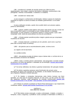 LXXI - conceder-se-á mandado de injunção sempre que a falta de norma
regulamentadora torne inviável o exercício dos direitos e liberdades constitucionais e das
prerrogativas inerentes à nacionalidade, à soberania e à cidadania;
LXXII - conceder-se-á habeas data:
a) para assegurar o conhecimento de informações relativas à pessoa do impetrante,
constantes de registros ou bancos de dados de entidades governamentais ou de caráter
público;
b) para a retificação de dados, quando não se prefira fazê-lo por processo sigiloso,
judicial ou administrativo;
LXXIII - qualquer cidadão é parte legítima para propor ação popular que vise a anular ato
lesivo ao patrimônio público ou de entidade de que o Estado participe, à moralidade
administrativa, ao meio ambiente e ao patrimônio histórico e cultural, ficando o autor, salvo
comprovada má-fé, isento de custas judiciais e do ônus da sucumbência;
LXXIV - o Estado prestará assistência jurídica integral e gratuita aos que comprovarem
insuficiência de recursos;
LXXV - o Estado indenizará o condenado por erro judiciário, assim como o que ficar
preso além do tempo fixado na sentença;
LXXVI - são gratuitos para os reconhecidamente pobres, na forma da lei:
a) o registro civil de nascimento;
b) a certidão de óbito;
LXXVII - são gratuitas as ações de habeas corpus e habeas data, e, na forma da lei, os
atos necessários ao exercício da cidadania.
LXXVIII a todos, no âmbito judicial e administrativo, são assegurados a razoável duração
do processo e os meios que garantam a celeridade de sua tramitação. (Incluído pela Emenda
Constitucional nº 45, de 2004)
§ 1º As normas definidoras dos direitos e garantias fundamentais têm aplicação imediata.
§ 2º Os direitos e garantias expressos nesta Constituição não excluem outros
decorrentes do regime e dos princípios por ela adotados, ou dos tratados internacionais em
que a República Federativa do Brasil seja parte.
§ 3º Os tratados e convenções internacionais sobre direitos humanos que forem
aprovados, em cada Casa do Congresso Nacional, em dois turnos, por três quintos dos votos
dos respectivos membros, serão equivalentes às emendas constitucionais. (Incluído pela
Emenda Constitucional nº 45, de 2004) (Atos aprovados na forma deste parágrafo)
§ 4º O Brasil se submete à jurisdição de Tribunal Penal Internacional a cuja criação tenha
manifestado adesão. (Incluído pela Emenda Constitucional nº 45, de 2004)
CAPÍTULO II
DOS DIREITOS SOCIAIS
Art. 6º São direitos sociais a educação, a saúde, a alimentação, o trabalho, a moradia, o
transporte, o lazer, a segurança, a previdência social, a proteção à maternidade e à infância, a
 