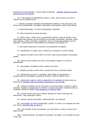 assistência aos desamparados, na forma desta Constituição. (Redação dada pela Emenda
Constitucional nº 90, de 2015)
Art. 7º São direitos dos trabalhadores urbanos e rurais, além de outros que visem à
melhoria de sua condição social:
I - relação de emprego protegida contra despedida arbitrária ou sem justa causa, nos
termos de lei complementar, que preverá indenização compensatória, dentre outros direitos;
II - seguro-desemprego, em caso de desemprego involuntário;
III - fundo de garantia do tempo de serviço;
IV - salário mínimo , fixado em lei, nacionalmente unificado, capaz de atender a suas
necessidades vitais básicas e às de sua família com moradia, alimentação, educação, saúde,
lazer, vestuário, higiene, transporte e previdência social, com reajustes periódicos que lhe
preservem o poder aquisitivo, sendo vedada sua vinculação para qualquer fim;
V - piso salarial proporcional à extensão e à complexidade do trabalho;
VI - irredutibilidade do salário, salvo o disposto em convenção ou acordo coletivo;
VII - garantia de salário, nunca inferior ao mínimo, para os que percebem remuneração
variável;
VIII - décimo terceiro salário com base na remuneração integral ou no valor da
aposentadoria;
IX – remuneração do trabalho noturno superior à do diurno;
X - proteção do salário na forma da lei, constituindo crime sua retenção dolosa;
XI – participação nos lucros, ou resultados, desvinculada da remuneração, e,
excepcionalmente, participação na gestão da empresa, conforme definido em lei;
XII - salário-família pago em razão do dependente do trabalhador de baixa renda nos
termos da lei; (Redação dada pela Emenda Constitucional nº 20, de 1998)
XIII - duração do trabalho normal não superior a oito horas diárias e quarenta e quatro
semanais, facultada a compensação de horários e a redução da jornada, mediante acordo ou
convenção coletiva de trabalho; (vide Decreto-Lei nº 5.452, de 1943)
XIV - jornada de seis horas para o trabalho realizado em turnos ininterruptos de
revezamento, salvo negociação coletiva;
XV - repouso semanal remunerado, preferencialmente aos domingos;
XVI - remuneração do serviço extraordinário superior, no mínimo, em cinqüenta por cento
à do normal; (Vide Del 5.452, art. 59 § 1º)
XVII - gozo de férias anuais remuneradas com, pelo menos, um terço a mais do que o
salário normal;
XVIII - licença à gestante, sem prejuízo do emprego e do salário, com a duração de cento
e vinte dias;
 