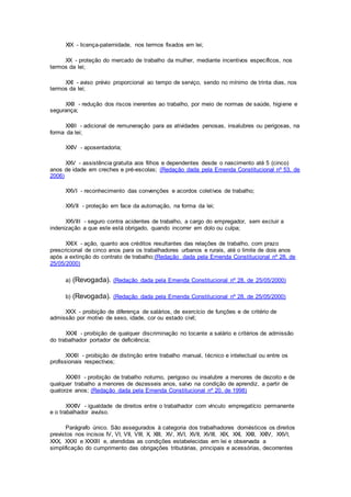 XIX - licença-paternidade, nos termos fixados em lei;
XX - proteção do mercado de trabalho da mulher, mediante incentivos específicos, nos
termos da lei;
XXI - aviso prévio proporcional ao tempo de serviço, sendo no mínimo de trinta dias, nos
termos da lei;
XXII - redução dos riscos inerentes ao trabalho, por meio de normas de saúde, higiene e
segurança;
XXIII - adicional de remuneração para as atividades penosas, insalubres ou perigosas, na
forma da lei;
XXIV - aposentadoria;
XXV - assistência gratuita aos filhos e dependentes desde o nascimento até 5 (cinco)
anos de idade em creches e pré-escolas; (Redação dada pela Emenda Constitucional nº 53, de
2006)
XXVI - reconhecimento das convenções e acordos coletivos de trabalho;
XXVII - proteção em face da automação, na forma da lei;
XXVIII - seguro contra acidentes de trabalho, a cargo do empregador, sem excluir a
indenização a que este está obrigado, quando incorrer em dolo ou culpa;
XXIX - ação, quanto aos créditos resultantes das relações de trabalho, com prazo
prescricional de cinco anos para os trabalhadores urbanos e rurais, até o limite de dois anos
após a extinção do contrato de trabalho;(Redação dada pela Emenda Constitucional nº 28, de
25/05/2000)
a) (Revogada). (Redação dada pela Emenda Constitucional nº 28, de 25/05/2000)
b) (Revogada). (Redação dada pela Emenda Constitucional nº 28, de 25/05/2000)
XXX - proibição de diferença de salários, de exercício de funções e de critério de
admissão por motivo de sexo, idade, cor ou estado civil;
XXXI - proibição de qualquer discriminação no tocante a salário e critérios de admissão
do trabalhador portador de deficiência;
XXXII - proibição de distinção entre trabalho manual, técnico e intelectual ou entre os
profissionais respectivos;
XXXIII - proibição de trabalho noturno, perigoso ou insalubre a menores de dezoito e de
qualquer trabalho a menores de dezesseis anos, salvo na condição de aprendiz, a partir de
quatorze anos; (Redação dada pela Emenda Constitucional nº 20, de 1998)
XXXIV - igualdade de direitos entre o trabalhador com vínculo empregatício permanente
e o trabalhador avulso.
Parágrafo único. São assegurados à categoria dos trabalhadores domésticos os direitos
previstos nos incisos IV, VI, VII, VIII, X, XIII, XV, XVI, XVII, XVIII, XIX, XXI, XXII, XXIV, XXVI,
XXX, XXXI e XXXIII e, atendidas as condições estabelecidas em lei e observada a
simplificação do cumprimento das obrigações tributárias, principais e acessórias, decorrentes
 