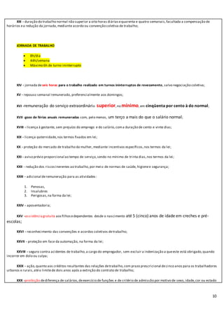 10
XIII - duração do trabalho normal não superior a oito horas diáriasequarenta e quatro semanais,facultada a compensação de
horários ea redução da jornada,mediante acordo ou convenção coletiva de trabalho;
JORNADA DE TRABALHO
 8h/dia
 44h/semana
 Máximo 6h de turno ininterrupto
XIV - jornada deseis horas para o trabalho realizado em turnos ininterruptos de revezamento, salvo negociação coletiva;
XV - repouso semanal remunerado, preferencialmente aos domingos;
XVI -remuneração do serviço extraordinário superior,no mínimo, em cinqüenta por cento à do normal;
XVII -gozo de férias anuais remuneradas com, pelo menos, um terço a mais do que o salário normal;
XVIII - licença à gestante, sem prejuízo do emprego e do salário,coma duração de cento e vinte dias;
XIX - licença-paternidade,nos termos fixados em lei;
XX - proteção do mercado de trabalho da mulher, mediante incentivos específicos,nos termos da lei;
XXI - aviso prévio proporcional ao tempo de serviço,sendo no mínimo de trinta dias,nos termos da lei;
XXII - redução dos riscosinerentes ao trabalho,por meio de normas de saúde, higienee segurança;
XXIII - adicional deremuneração para as atividades:
1. Penosas,
2. Insalubres
3. Perigosas,na forma da lei;
XXIV - aposentadoria;
XXV -assistênciagratuita aosfilhosedependentes desde o nascimento até 5 (cinco) anos de idade em creches e pré-
escolas;
XXVI - reconhecimento das convenções e acordos coletivos detrabalho;
XXVII - proteção em face da automação, na forma da lei;
XXVIII - seguro contra acidentes de trabalho,a cargo do empregador, sem excluir a indenização a queeste está obrigado,quando
incorrer em dolo ou culpa;
XXIX - ação,quanto aos créditos resultantes das relações detrabalho,com prazo prescricional decinco anos para os trabalhadores
urbanos e rurais,atéo limitede dois anos após a extinção do contrato de trabalho;
XXX -proibição dediferença de salários,deexercício de funções e de critério de admissão por motivo de sexo, idade,cor ou estado
 