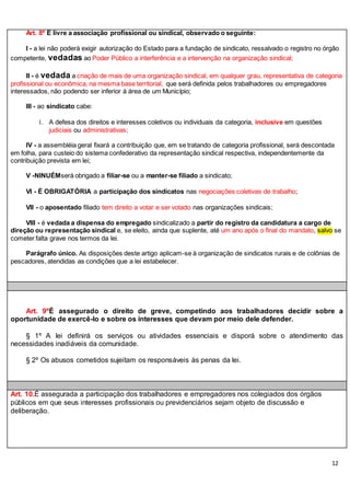12
Art. 8º É livre a associação profissional ou sindical, observado o seguinte:
I - a lei não poderá exigir autorização do Estado para a fundação de sindicato, ressalvado o registro no órgão
competente, vedadas ao Poder Público a interferência e a intervenção na organização sindical;
II - é vedada a criação de mais de uma organização sindical, em qualquer grau, representativa de categoria
profissional ou econômica, na mesma base territorial, que será definida pelos trabalhadores ou empregadores
interessados, não podendo ser inferior à área de um Município;
III - ao sindicato cabe:
1. A defesa dos direitos e interesses coletivos ou individuais da categoria, inclusive em questões
judiciais ou administrativas;
IV - a assembléia geral fixará a contribuição que, em se tratando de categoria profissional, será descontada
em folha, para custeio do sistema confederativo da representação sindical respectiva, independentemente da
contribuição prevista em lei;
V -NINUÉMserá obrigado a filiar-se ou a manter-se filiado a sindicato;
VI - É OBRIGATÓRIA a participação dos sindicatos nas negociações coletivas de trabalho;
VII - o aposentado filiado tem direito a votar e ser votado nas organizações sindicais;
VIII - é vedada a dispensa do empregado sindicalizado a partir do registro da candidatura a cargo de
direção ou representação sindical e, se eleito, ainda que suplente, até um ano após o final do mandato, salvo se
cometer falta grave nos termos da lei.
Parágrafo único. As disposições deste artigo aplicam-se à organização de sindicatos rurais e de colônias de
pescadores, atendidas as condições que a lei estabelecer.
Art. 9ºÉ assegurado o direito de greve, competindo aos trabalhadores decidir sobre a
oportunidade de exercê-lo e sobre os interesses que devam por meio dele defender.
§ 1º A lei definirá os serviços ou atividades essenciais e disporá sobre o atendimento das
necessidades inadiáveis da comunidade.
§ 2º Os abusos cometidos sujeitam os responsáveis às penas da lei.
Art. 10.É assegurada a participação dos trabalhadores e empregadores nos colegiados dos órgãos
públicos em que seus interesses profissionais ou previdenciários sejam objeto de discussão e
deliberação.
 