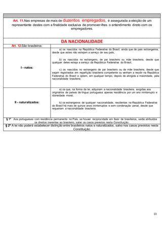 13
Art. 11.Nas empresas de mais de duzentos empregados, é assegurada a eleição de um
representante destes com a finalidade exclusiva de promover-lhes o entendimento direto com os
empregadores.
DA NACIONALIDADE
Art. 12.São brasileiros:
I - natos:
a) os nascidos na República Federativa do Brasil, ainda que de pais estrangeiros,
desde que estes não estejam a serviço de seu país;
b) os nascidos no estrangeiro, de pai brasileiro ou mãe brasileira, desde que
qualquer deles esteja a serviço da República Federativa do Brasil;
c) os nascidos no estrangeiro de pai brasileiro ou de mãe brasileira, desde que
sejam registrados em repartição brasileira competente ou venham a residir na República
Federativa do Brasil e optem, em qualquer tempo, depois de atingida a maioridade, pela
nacionalidade brasileira;
II - naturalizados:
a) os que, na forma da lei, adquiram a nacionalidade brasileira, exigidas aos
originários de países de língua portuguesa apenas residência por um ano ininterrupto e
idoneidade moral;
b) os estrangeiros de qualquer nacionalidade, residentes na República Federativa
do Brasil há mais de quinze anos ininterruptos e sem condenação penal, desde que
requeiram a nacionalidade brasileira.
§ 1º Aos portugueses com residência permanente no País, se houver reciprocidade em favor de brasileiros, serão atribuídos
os direitos inerentes ao brasileiro, salvo os casos previstos nesta Constituição.
§ 2º A lei não poderá estabelecer distinção entre brasileiros natos e naturalizados, salvo nos casos previstos nesta
Constituição.
 