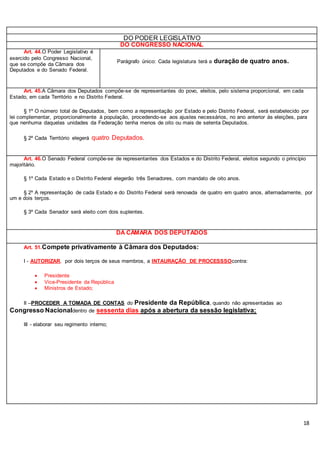 18
DO PODER LEGISLATIVO
DO CONGRESSO NACIONAL
Art. 44.O Poder Legislativo é
exercido pelo Congresso Nacional,
que se compõe da Câmara dos
Deputados e do Senado Federal.
Parágrafo único: Cada legislatura terá a duração de quatro anos.
Art. 45.A Câmara dos Deputados compõe-se de representantes do povo, eleitos, pelo sistema proporcional, em cada
Estado, em cada Território e no Distrito Federal.
§ 1º O número total de Deputados, bem como a representação por Estado e pelo Distrito Federal, será estabelecido por
lei complementar, proporcionalmente à população, procedendo-se aos ajustes necessários, no ano anterior às eleições, para
que nenhuma daquelas unidades da Federação tenha menos de oito ou mais de setenta Deputados.
§ 2º Cada Território elegerá quatro Deputados.
Art. 46.O Senado Federal compõe-se de representantes dos Estados e do Distrito Federal, eleitos segundo o princípio
majoritário.
§ 1º Cada Estado e o Distrito Federal elegerão três Senadores, com mandato de oito anos.
§ 2º A representação de cada Estado e do Distrito Federal será renovada de quatro em quatro anos, alternadamente, por
um e dois terços.
§ 3º Cada Senador será eleito com dois suplentes.
DA CÂMARA DOS DEPUTADOS
Art. 51.Compete privativamente à Câmara dos Deputados:
I - AUTORIZAR, por dois terços de seus membros, a INTAURAÇÃO DE PROCESSSOcontra:
 Presidente
 Vice-Presidente da República
 Ministros de Estado;
II –PROCEDER A TOMADA DE CONTAS do Presidente da República, quando não apresentadas ao
Congresso Nacionaldentro de sessenta dias após a abertura da sessão legislativa;
III - elaborar seu regimento interno;
 